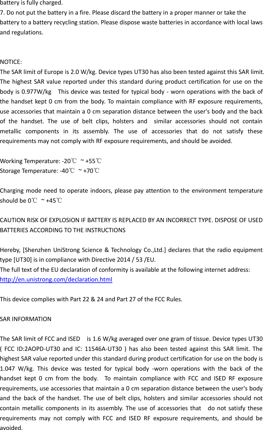  battery is fully charged. 7. Do not put the battery in a fire. Please discard the battery in a proper manner or take the   battery to a battery recycling station. Please dispose waste batteries in accordance with local laws and regulations.   NOTICE: The SAR limit of Europe is 2.0 W/kg. Device types UT30 has also been tested against this SAR limit.   The highest SAR value reported under this standard during product certification for use  on the body is 0.977W/kg    This device was tested for typical body - worn operations with the back of the handset kept 0 cm from  the  body. To maintain compliance  with RF exposure requirements, use accessories that maintain a 0 cm separation distance between the user&apos;s body and the back of  the  handset.  The  use  of  belt  clips,  holsters  and    similar  accessories  should  not  contain metallic  components  in  its  assembly.  The  use  of  accessories  that  do  not  satisfy  these requirements may not comply with RF exposure requirements, and should be avoided.    Working Temperature: -20℃  ~ +55℃ Storage Temperature: -40℃  ~ +70℃  Charging  mode need to operate indoors,  please  pay  attention to the  environment temperature should be 0℃  ~ +45℃    CAUTION RISK OF EXPLOSION IF BATTERY IS REPLACED BY AN INCORRECT TYPE. DISPOSE OF USED BATTERIES ACCORDING TO THE INSTRUCTIONS  Hereby, [Shenzhen UniStrong Science &amp; Technology Co.,Ltd.] declares that the radio equipment type [UT30] is in compliance with Directive 2014 / 53 /EU.   The full text of the EU declaration of conformity is available at the following internet address:   http://en.unistrong.com/declaration.html  This device complies with Part 22 &amp; 24 and Part 27 of the FCC Rules.  SAR INFORMATION  The SAR limit of FCC and ISED    is 1.6 W/kg averaged over one gram of tissue. Device types UT30 (  FCC  ID:2AOPD-UT30  and  IC:  11546A-UT30  )  has  also  been  tested  against  this  SAR  limit.  The highest SAR value reported under this standard during product certification for use on the body is 1.047  W/kg.  This  device  was  tested  for  typical  body  -worn  operations  with  the  back  of  the handset  kept  0  cm  from  the  body.    To  maintain  compliance  with  FCC  and  ISED  RF  exposure requirements, use accessories that maintain a 0 cm separation distance between the user&apos;s body and  the  back of  the handset. The  use  of  belt clips,  holsters and  similar accessories  should not contain metallic components in  its assembly.  The  use of  accessories that    do  not satisfy  these requirements  may  not  comply  with  FCC  and  ISED  RF  exposure  requirements,  and  should  be avoided. 