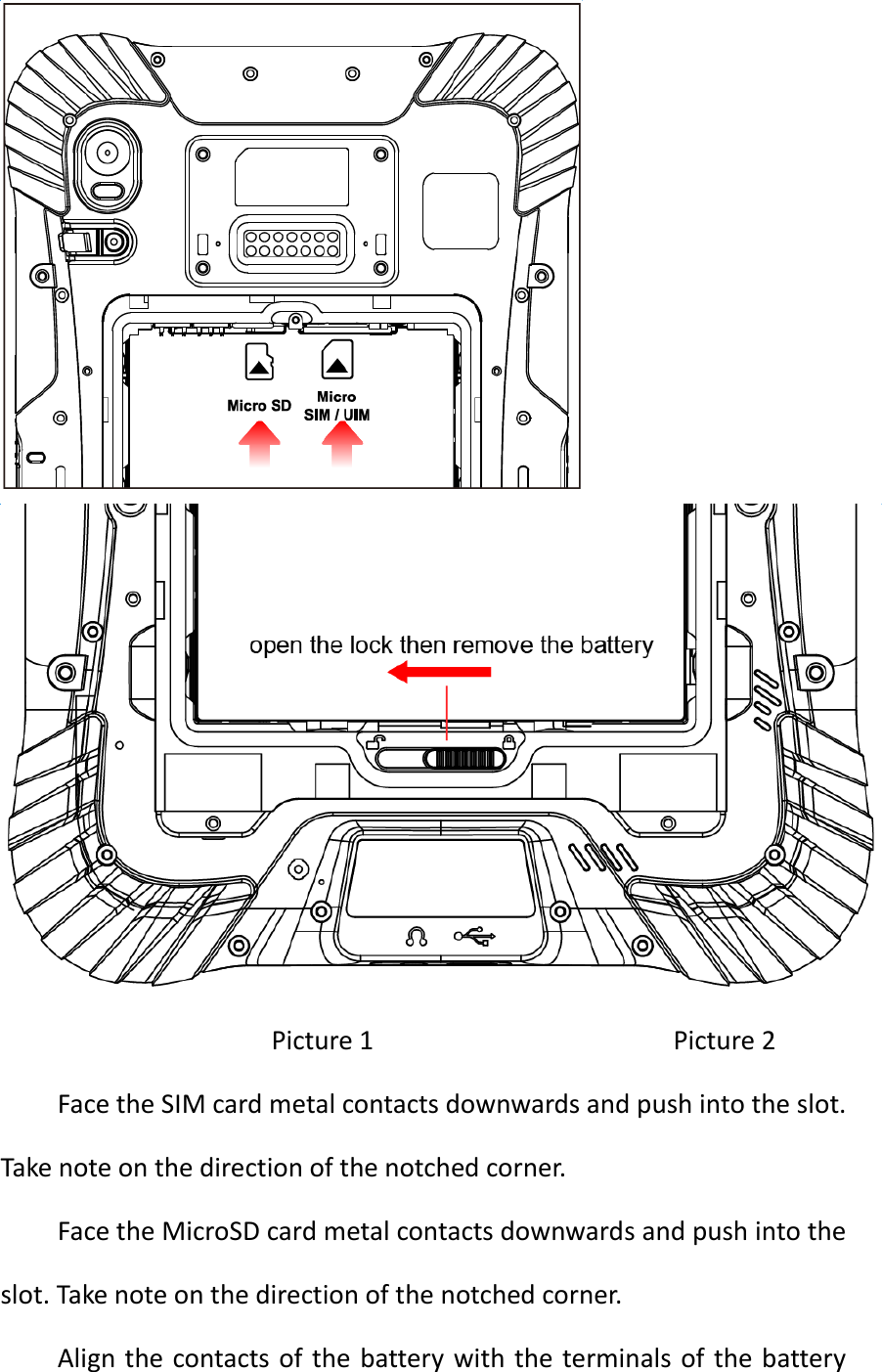    Picture 1                                          Picture 2 Face the SIM card metal contacts downwards and push into the slot. Take note on the direction of the notched corner. Face the MicroSD card metal contacts downwards and push into the slot. Take note on the direction of the notched corner. Align the contacts of the  battery with the  terminals  of the battery 