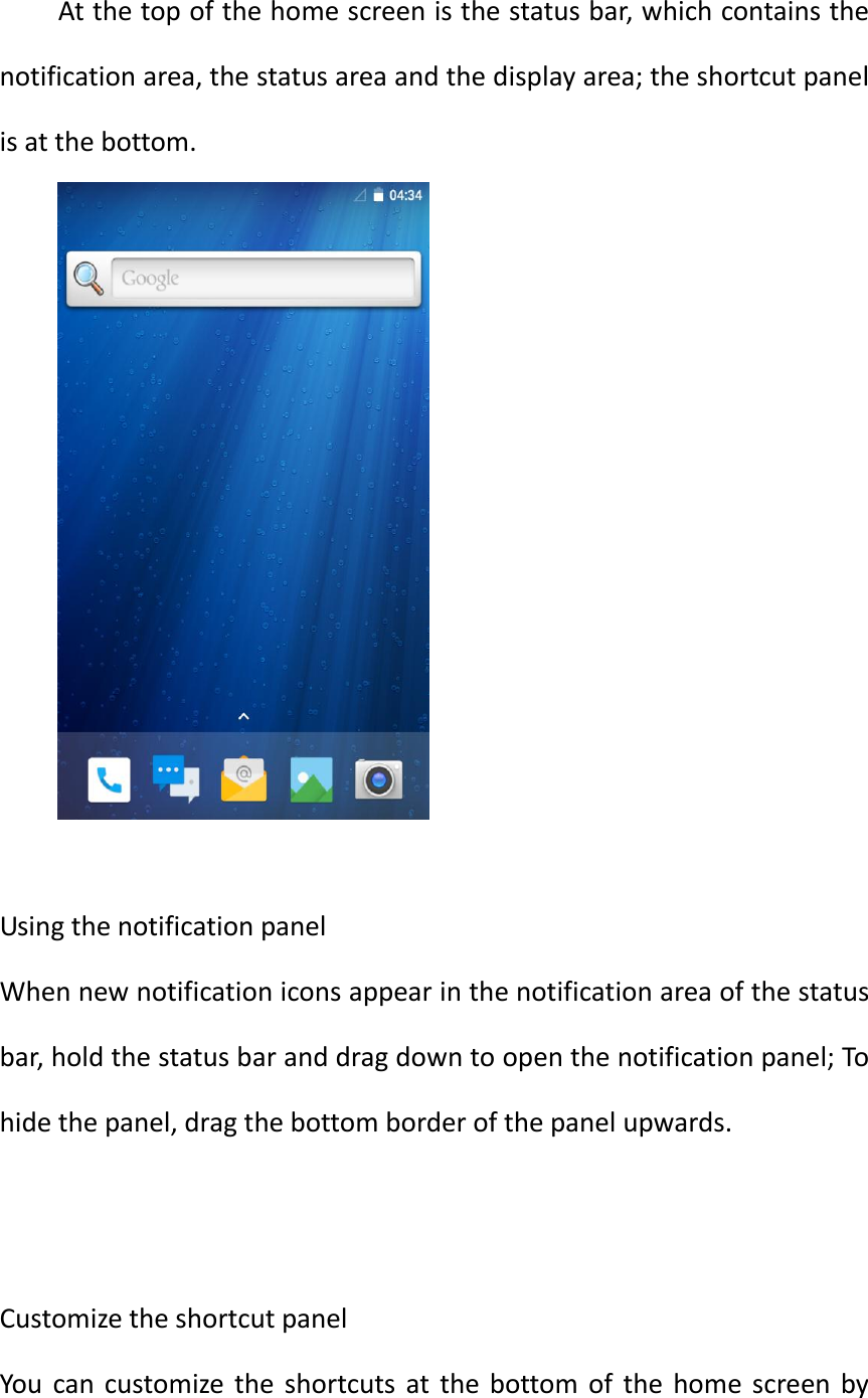  At the top of the home screen is the status bar, which contains the notification area, the status area and the display area; the shortcut panel is at the bottom.   Using the notification panel When new notification icons appear in the notification area of the status bar, hold the status bar and drag down to open the notification panel; To hide the panel, drag the bottom border of the panel upwards.   Customize the shortcut panel You  can  customize  the  shortcuts  at the bottom  of  the  home  screen  by 