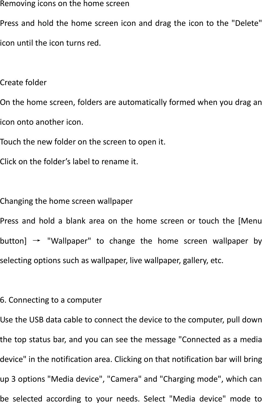   Removing icons on the home screen Press and hold the home screen icon and drag the icon to the &quot;Delete&quot; icon until the icon turns red.  Create folder On the home screen, folders are automatically formed when you drag an icon onto another icon. Touch the new folder on the screen to open it. Click on the folder’s label to rename it.  Changing the home screen wallpaper Press  and  hold  a  blank  area  on  the  home  screen  or  touch  the  [Menu button]  →  &quot;Wallpaper&quot;  to  change  the  home  screen  wallpaper  by selecting options such as wallpaper, live wallpaper, gallery, etc.  6. Connecting to a computer   Use the USB data cable to connect the device to the computer, pull down the top status bar, and you can see the message &quot;Connected as a media device&quot; in the notification area. Clicking on that notification bar will bring up 3 options &quot;Media device&quot;, &quot;Camera&quot; and &quot;Charging mode&quot;, which can be  selected  according  to  your  needs.  Select  &quot;Media  device&quot;  mode  to 