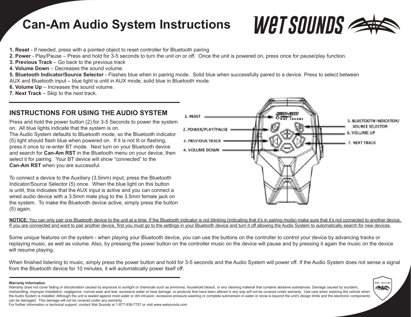 Press and hold the power button (2) for 3-5 Seconds to power the system on.  All blue lights indicate that the system is on.The Audio System defaults to Bluetooth mode, so the Bluetooth indicator (5) light should ash blue when powered on.  If it is not lit or ashing, press it once to re-enter BT mode.  Next turn on your Bluetooth device and search for Can-Am RST in the Bluetooth menu on your device, then select it for pairing.  Your BT device will show “connected” to the Can-Am RST when you are successful.To connect a device to the Auxiliary (3.5mm) input, press the Bluetooth Indicator/Source Selector (5) once.  When the blue light on this button is unlit, this indicates that the AUX input is active and you can connect a wired audio device with a 3.5mm male plug to the 3.5mm female jack on the system.  To make the Bluetooth device active, simply press the button (5) again.INSTRUCTIONS FOR USING THE AUDIO SYSTEMNOTICE: You can only pair one Bluetooth device to the unit at a time. If the Bluetooth indicator is not blinking (indicating that it’s in pairing mode) make sure that it’s not connected to another device. If you are connected and want to pair another device, rst you must go to the settings in your Bluetooth device and turn it off allowing the Audio System to automatically search for new devices.Some unique features on the system - when playing your Bluetooth device, you can use the buttons on the controller to control your device by advancing tracks or replaying music, as well as volume. Also, by pressing the power button on the controller music on the device will pause and by pressing it again the music on the device will resume playing. When nished listening to music, simply press the power button and hold for 3-5 seconds and the Audio System will power off. If the Audio System does not sense a signal from the Bluetooth device for 10 minutes, it will automatically power itself off.1. Reset - If needed, press with a pointed object to reset controller for Bluetooth pairing2. Power - Play/Pause – Press and hold for 3-5 seconds to turn the unit on or off.  Once the unit is powered on, press once for pause/play function.3. Previous Track – Go back to the previous track4. Volume Down – Decreases the sound volume.5. Bluetooth Indicator/Source Selector - Flashes blue when in pairing mode.  Solid blue when successfully paired to a device. Press to select between AUX and Bluetooth input – blue light is unlit in AUX mode, solid blue in Bluetooth mode. 6. Volume Up – Increases the sound volume.7. Next Track – Skip to the next track.Warranty InformationWarranty does not cover fading or discoloration caused by exposure to sunlight or chemicals such as ammonia, household bleach, or any cleaning material that contains abrasive substances. Damage caused by accident, mishandling, improper installation, negligence, normal wear and tear, excessive water or heat damage, or products that have been altered in any way will not be covered under warranty.  Use care when washing the vehicle when the Audio System is installed. Although the unit is sealed against most water or dirt intrusion, excessive pressure washing or complete submersion in water or snow is beyond the unit’s design limits and the electronic components can be damaged.  This damage will not be covered under any warranty.For further information or technical support, contact Wet Sounds at 1-877-938-7757 or visit www.wetsounds.comCan-Am Audio System Instructions