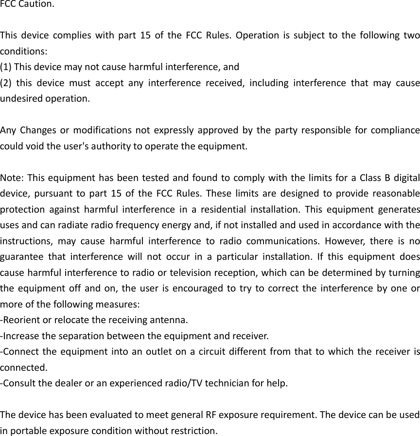 FCC Caution.  This  device  complies  with  part  15  of  the  FCC  Rules.  Operation  is  subject to  the  following two conditions:   (1) This device may not cause harmful interference, and   (2)  this  device  must  accept  any  interference  received,  including  interference  that  may  cause undesired operation.  Any  Changes or modifications  not expressly approved  by  the party responsible  for  compliance could void the user&apos;s authority to operate the equipment.  Note: This equipment has been tested and found to comply with the limits for a Class B digital device, pursuant to  part  15  of  the FCC  Rules. These  limits  are  designed  to provide reasonable protection  against  harmful  interference  in  a  residential  installation.  This  equipment  generates uses and can radiate radio frequency energy and, if not installed and used in accordance with the instructions,  may  cause  harmful  interference  to  radio  communications.  However,  there  is  no guarantee  that  interference  will  not  occur  in  a  particular  installation.  If  this  equipment  does cause harmful interference to radio or television reception, which can be determined by turning the equipment off and on, the user is  encouraged to try to correct the  interference by one or more of the following measures: -Reorient or relocate the receiving antenna. -Increase the separation between the equipment and receiver. -Connect the equipment into an outlet on a circuit different from that to which the receiver is connected. -Consult the dealer or an experienced radio/TV technician for help.  The device has been evaluated to meet general RF exposure requirement. The device can be used in portable exposure condition without restriction.                  