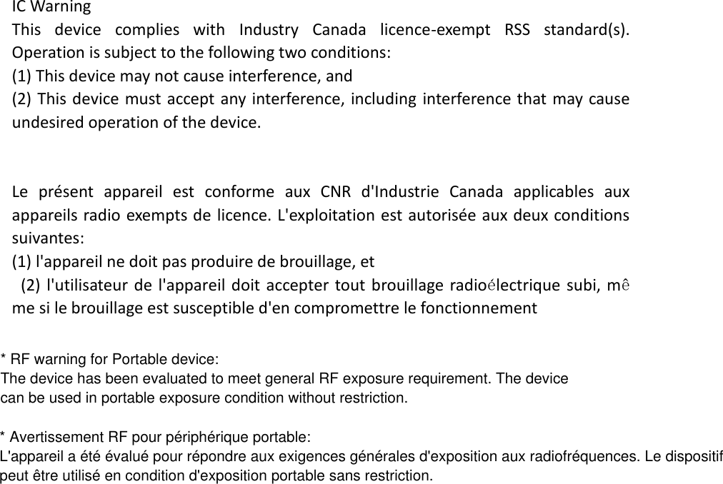 IC Warning   This  device  complies  with  Industry  Canada  licence-exempt  RSS  standard(s). Operation is subject to the following two conditions: (1) This device may not cause interference, and   (2) This device must accept any interference, including  interference that may cause undesired operation of the device.      Le  présent  appareil  est  conforme  aux  CNR  d&apos;Industrie  Canada  applicables  aux appareils radio exempts de licence. L&apos;exploitation est autorisée aux deux conditions suivantes:   (1) l&apos;appareil ne doit pas produire de brouillage, et   (2) l&apos;utilisateur de l&apos;appareil doit accepter tout brouillage radioélectrique subi, même si le brouillage est susceptible d&apos;en compromettre le fonctionnement        * Avertissement RF pour périphérique portable:L&apos;appareil a été évalué pour répondre aux exigences générales d&apos;exposition aux radiofréquences. Le dispositifpeut être utilisé en condition d&apos;exposition portable sans restriction.* RF warning for Portable device:The device has been evaluated to meet general RF exposure requirement. The devicecan be used in portable exposure condition without restriction.