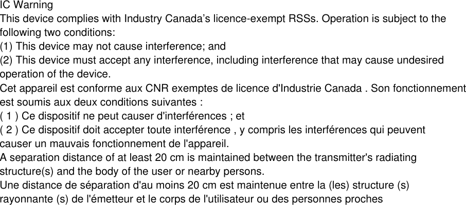 IC WarningThis device complies with Industry Canada’s licence-exempt RSSs. Operation is subject to thefollowing two conditions:(1) This device may not cause interference; and(2) This device must accept any interference, including interference that may cause undesiredoperation of the device.Cet appareil est conforme aux CNR exemptes de licence d&apos;Industrie Canada . Son fonctionnementest soumis aux deux conditions suivantes :( 1 ) Ce dispositif ne peut causer d&apos;interférences ; et( 2 ) Ce dispositif doit accepter toute interférence , y compris les interférences qui peuventcauser un mauvais fonctionnement de l&apos;appareil.A separation distance of at least 20 cm is maintained between the transmitter&apos;s radiatingstructure(s) and the body of the user or nearby persons.Une distance de séparation d&apos;au moins 20 cm est maintenue entre la (les) structure (s)rayonnante (s) de l&apos;émetteur et le corps de l&apos;utilisateur ou des personnes proches