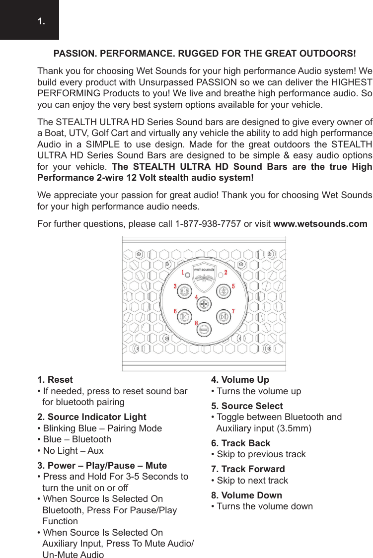 1.1. Reset • If needed, press to reset sound bar for bluetooth pairing2. Source Indicator Light • Blinking Blue – Pairing Mode• Blue – Bluetooth • No Light – Aux3. Power – Play/Pause – Mute • Press and Hold For 3-5 Seconds to turn the unit on or off• When Source Is Selected On Bluetooth, Press For Pause/Play Function• When Source Is Selected On Auxiliary Input, Press To Mute Audio/ Un-Mute Audio4. Volume Up • Turns the volume up5. Source Select• Toggle between Bluetooth and Auxiliary input (3.5mm)6. Track Back• Skip to previous track7. Track Forward• Skip to next track8. Volume Down• Turns the volume downPASSION. PERFORMANCE. RUGGED FOR THE GREAT OUTDOORS!Thank you for choosing Wet Sounds for your high performance Audio system! We build every product with Unsurpassed PASSION so we can deliver the HIGHEST PERFORMING Products to you! We live and breathe high performance audio. So you can enjoy the very best system options available for your vehicle.The STEALTH ULTRA HD Series Sound bars are designed to give every owner of a Boat, UTV, Golf Cart and virtually any vehicle the ability to add high performance Audio  in  a  SIMPLE  to  use  design.  Made  for  the  great  outdoors  the  STEALTH ULTRA HD Series Sound Bars are designed to be simple &amp; easy audio  options for  your  vehicle.  The  STEALTH  ULTRA  HD  Sound  Bars  are  the  true  High Performance 2-wire 12 Volt stealth audio system!We appreciate your passion for great audio! Thank you for choosing Wet Sounds for your high performance audio needs.For further questions, please call 1-877-938-7757 or visit www.wetsounds.com
