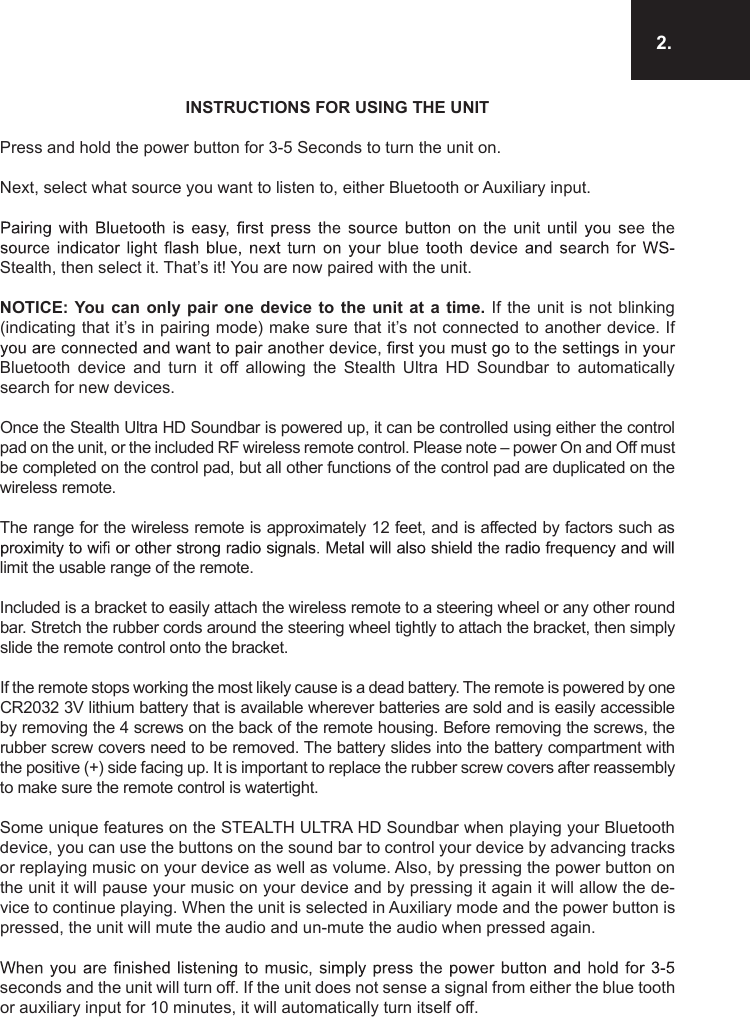 2.INSTRUCTIONS FOR USING THE UNITPress and hold the power button for 3-5 Seconds to turn the unit on. Next, select what source you want to listen to, either Bluetooth or Auxiliary input.Stealth, then select it. That’s it! You are now paired with the unit. NOTICE: You can  only pair  one device  to  the unit  at a  time.  If the  unit is  not  blinking (indicating that it’s in pairing mode) make sure that it’s not connected to another device. If Bluetooth  device  and  turn  it  off  allowing  the  Stealth  Ultra  HD  Soundbar  to  automatically search for new devices.Once the Stealth Ultra HD Soundbar is powered up, it can be controlled using either the control pad on the unit, or the included RF wireless remote control. Please note – power On and Off must be completed on the control pad, but all other functions of the control pad are duplicated on the wireless remote.The range for the wireless remote is approximately 12 feet, and is affected by factors such as limit the usable range of the remote.Included is a bracket to easily attach the wireless remote to a steering wheel or any other round bar. Stretch the rubber cords around the steering wheel tightly to attach the bracket, then simply slide the remote control onto the bracket. If the remote stops working the most likely cause is a dead battery. The remote is powered by one CR2032 3V lithium battery that is available wherever batteries are sold and is easily accessible by removing the 4 screws on the back of the remote housing. Before removing the screws, the rubber screw covers need to be removed. The battery slides into the battery compartment with the positive (+) side facing up. It is important to replace the rubber screw covers after reassembly to make sure the remote control is watertight.Some unique features on the STEALTH ULTRA HD Soundbar when playing your Bluetooth device, you can use the buttons on the sound bar to control your device by advancing tracks or replaying music on your device as well as volume. Also, by pressing the power button on the unit it will pause your music on your device and by pressing it again it will allow the de-vice to continue playing. When the unit is selected in Auxiliary mode and the power button is pressed, the unit will mute the audio and un-mute the audio when pressed again.seconds and the unit will turn off. If the unit does not sense a signal from either the blue tooth or auxiliary input for 10 minutes, it will automatically turn itself off.