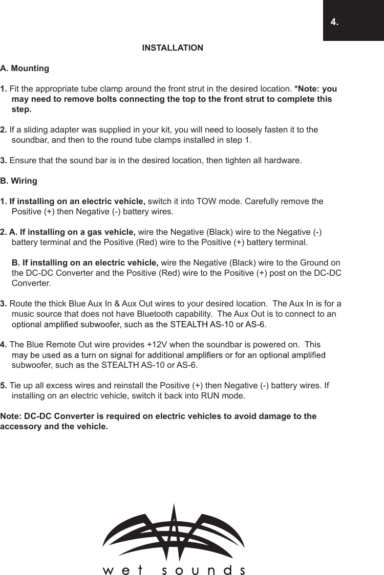 4.INSTALLATIONA. Mounting1. Fit the appropriate tube clamp around the front strut in the desired location. *Note: you may need to remove bolts connecting the top to the front strut to complete this step.2. If a sliding adapter was supplied in your kit, you will need to loosely fasten it to the soundbar, and then to the round tube clamps installed in step 1.3. Ensure that the sound bar is in the desired location, then tighten all hardware. B. Wiring1. If installing on an electric vehicle, switch it into TOW mode. Carefully remove the Positive (+) then Negative (-) battery wires.2. A. If installing on a gas vehicle, wire the Negative (Black) wire to the Negative (-) battery terminal and the Positive (Red) wire to the Positive (+) battery terminal.   B. If installing on an electric vehicle, wire the Negative (Black) wire to the Ground on the DC-DC Converter and the Positive (Red) wire to the Positive (+) post on the DC-DC Converter.3. Route the thick Blue Aux In &amp; Aux Out wires to your desired location.  The Aux In is for a music source that does not have Bluetooth capability.  The Aux Out is to connect to an 4. The Blue Remote Out wire provides +12V when the soundbar is powered on.  This subwoofer, such as the STEALTH AS-10 or AS-6.5. Tie up all excess wires and reinstall the Positive (+) then Negative (-) battery wires. If installing on an electric vehicle, switch it back into RUN mode.Note: DC-DC Converter is required on electric vehicles to avoid damage to the accessory and the vehicle.