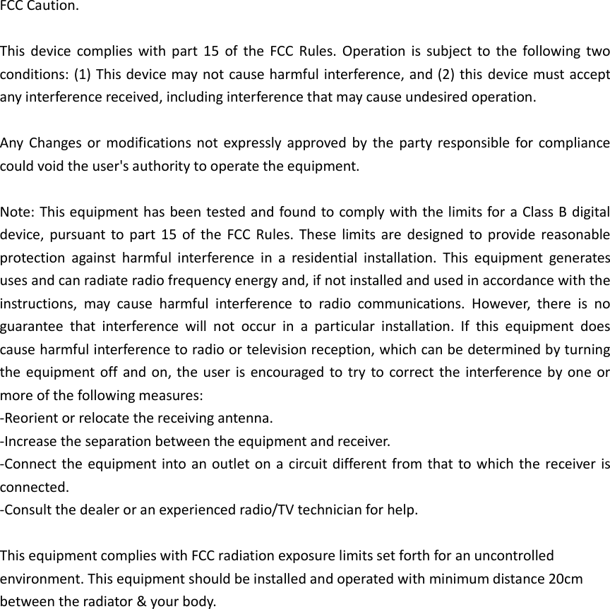 FCC Caution.  This device  complies with part  15  of  the FCC  Rules.  Operation is subject  to the following two conditions: (1) This device may not cause harmful interference, and (2) this device must accept any interference received, including interference that may cause undesired operation.  Any  Changes or  modifications not  expressly  approved by the  party responsible for  compliance could void the user&apos;s authority to operate the equipment.  Note: This equipment has been tested and found to comply with the limits for a Class B digital device, pursuant  to  part 15 of  the FCC Rules. These  limits  are designed to  provide  reasonable protection  against  harmful  interference  in  a  residential  installation.  This  equipment  generates uses and can radiate radio frequency energy and, if not installed and used in accordance with the instructions,  may  cause  harmful  interference  to  radio  communications.  However,  there  is  no guarantee  that  interference  will  not  occur  in  a  particular  installation.  If  this  equipment  does cause harmful interference to radio or television reception, which can be determined by turning the equipment off and on, the user is encouraged to try to correct the interference by one or more of the following measures: -Reorient or relocate the receiving antenna. -Increase the separation between the equipment and receiver. -Connect the equipment into an outlet on a circuit different from that to which the receiver is connected. -Consult the dealer or an experienced radio/TV technician for help.  This equipment complies with FCC radiation exposure limits set forth for an uncontrolled environment. This equipment should be installed and operated with minimum distance 20cm between the radiator &amp; your body.                