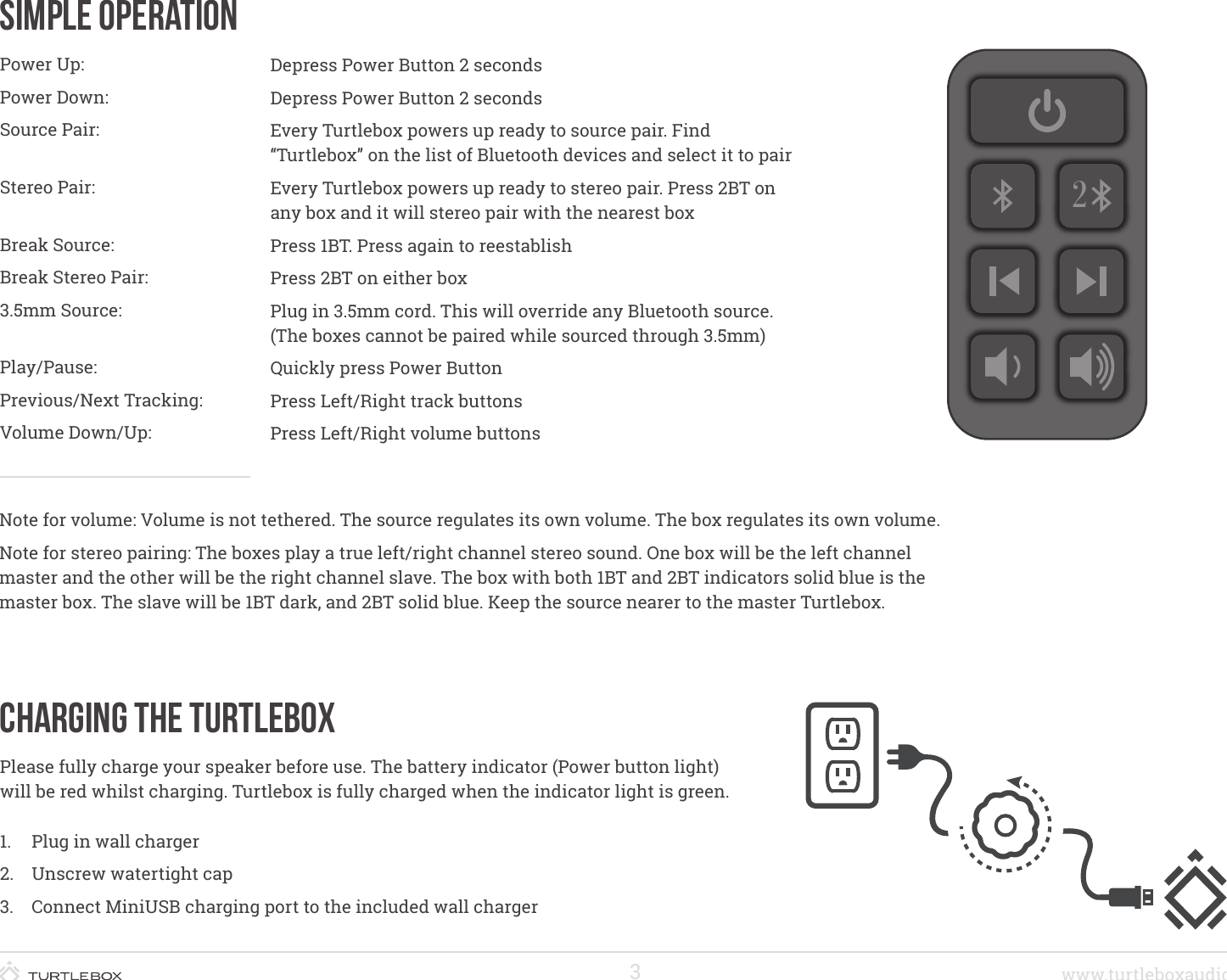 3www.turtleboxaudio.comSimple OperationPower Up:Power Down:Source Pair: Stereo Pair: Break Source:Break Stereo Pair:3.5mm Source: Play/Pause: Previous/Next Tracking:Volume Down/Up:Depress Power Button 2 secondsDepress Power Button 2 secondsEvery Turtlebox powers up ready to source pair. Find “Turtlebox” on the list of Bluetooth devices and select it to pairEvery Turtlebox powers up ready to stereo pair. Press 2BT on any box and it will stereo pair with the nearest boxPress 1BT. Press again to reestablishPress 2BT on either boxPlug in 3.5mm cord. This will override any Bluetooth source. (The boxes cannot be paired while sourced through 3.5mm)Quickly press Power Button   Press Left/Right track buttonsPress Left/Right volume buttonsNote for volume: Volume is not tethered. The source regulates its own volume. The box regulates its own volume.Note for stereo pairing: The boxes play a true left/right channel stereo sound. One box will be the left channel master and the other will be the right channel slave. The box with both 1BT and 2BT indicators solid blue is the master box. The slave will be 1BT dark, and 2BT solid blue. Keep the source nearer to the master Turtlebox.Charging the TurtleboxPlease fully charge your speaker before use. The battery indicator (Power button light) will be red whilst charging. Turtlebox is fully charged when the indicator light is green.1.  Plug in wall charger2.  Unscrew watertight cap3.  Connect MiniUSB charging port to the included wall charger2