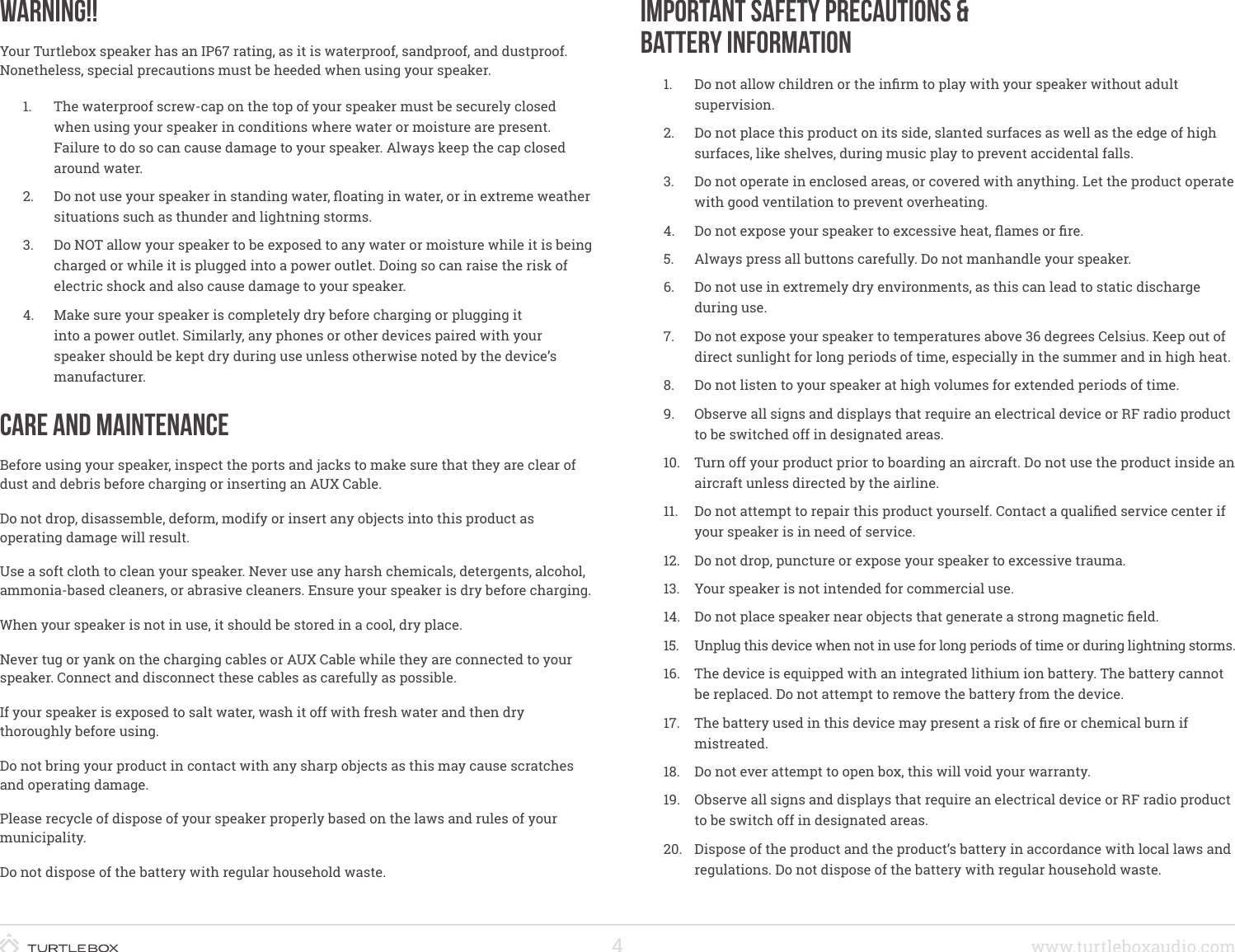 4www.turtleboxaudio.comWarning!!Your Turtlebox speaker has an IP67 rating, as it is waterproof, sandproof, and dustproof. Nonetheless, special precautions must be heeded when using your speaker.1.  The waterproof screw-cap on the top of your speaker must be securely closed when using your speaker in conditions where water or moisture are present. Failure to do so can cause damage to your speaker. Always keep the cap closed around water.2.  Do not use your speaker in standing water, oating in water, or in extreme weather situations such as thunder and lightning storms.3.  Do NOT allow your speaker to be exposed to any water or moisture while it is being charged or while it is plugged into a power outlet. Doing so can raise the risk of electric shock and also cause damage to your speaker.4.  Make sure your speaker is completely dry before charging or plugging it into a power outlet. Similarly, any phones or other devices paired with your speaker should be kept dry during use unless otherwise noted by the device’s manufacturer.Care and MaintenanceBefore using your speaker, inspect the ports and jacks to make sure that they are clear of dust and debris before charging or inserting an AUX Cable.Do not drop, disassemble, deform, modify or insert any objects into this product as operating damage will result.Use a soft cloth to clean your speaker. Never use any harsh chemicals, detergents, alcohol, ammonia-based cleaners, or abrasive cleaners. Ensure your speaker is dry beforecharging.When your speaker is not in use, it should be stored in a cool, dry place.Never tug or yank on the charging cables or AUX Cable while they are connected to your speaker. Connect and disconnect these cables as carefully as possible.If your speaker is exposed to salt water, wash it off with fresh water and then dry thoroughly before using.Do not bring your product in contact with any sharp objects as this may cause scratches and operating damage.Please recycle of dispose of your speaker properly based on the laws and rules of your municipality.Do not dispose of the battery with regular household waste.Important Safety Precautions &amp; Battery Information1.  Do not allow children or the inrm to play with your speaker without adult supervision.2.  Do not place this product on its side, slanted surfaces as well as the edge of high surfaces, like shelves, during music play to prevent accidental falls.3.  Do not operate in enclosed areas, or covered with anything. Let the product operate with good ventilation to prevent overheating.4.  Do not expose your speaker to excessive heat, ames or re.5.  Always press all buttons carefully. Do not manhandle your speaker.6.  Do not use in extremely dry environments, as this can lead to static discharge during use.7.  Do not expose your speaker to temperatures above 36 degrees Celsius. Keep out of direct sunlight for long periods of time, especially in the summer and in high heat.8.  Do not listen to your speaker at high volumes for extended periods of time.9.  Observe all signs and displays that require an electrical device or RF radio product to be switched off in designated areas.10.  Turn off your product prior to boarding an aircraft. Do not use the product inside an aircraft unless directed by the airline.11.  Do not attempt to repair this product yourself. Contact a qualied service center if your speaker is in need of service.12.  Do not drop, puncture or expose your speaker to excessive trauma.13.  Your speaker is not intended for commercial use.14.  Do not place speaker near objects that generate a strong magnetic eld.15.  Unplug this device when not in use for long periods of time or during lightning storms.16.  The device is equipped with an integrated lithium ion battery. The battery cannot be replaced. Do not attempt to remove the battery from the device.17.  The battery used in this device may present a risk of re or chemical burn if mistreated.18.  Do not ever attempt to open box, this will void your warranty.19.  Observe all signs and displays that require an electrical device or RF radio product to be switch off in designated areas.20.  Dispose of the product and the product’s battery in accordance with local laws and regulations. Do not dispose of the battery with regular household waste.  