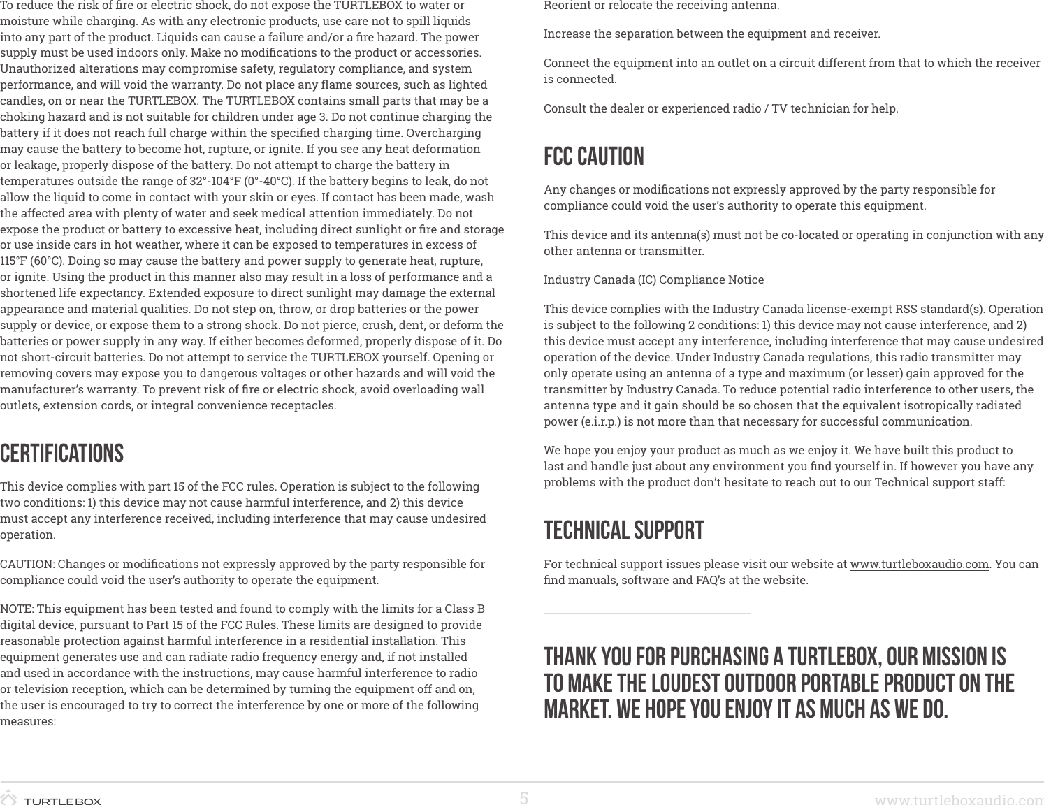 5www.turtleboxaudio.comTo reduce the risk of re or electric shock, do not expose the TURTLEBOX to water or moisture while charging. As with any electronic products, use care not to spill liquids into any part of the product. Liquids can cause a failure and/or a re hazard. The power supply must be used indoors only. Make no modications to the product or accessories. Unauthorized alterations may compromise safety, regulatory compliance, and system performance, and will void the warranty. Do not place any ame sources, such as lighted candles, on or near the TURTLEBOX. The TURTLEBOX contains small parts that may be a choking hazard and is not suitable for children under age 3. Do not continue charging the battery if it does not reach full charge within the specied charging time. Overcharging may cause the battery to become hot, rupture, or ignite. If you see any heat deformation or leakage, properly dispose of the battery. Do not attempt to charge the battery in temperatures outside the range of 32°-104°F (0°-40°C). If the battery begins to leak, do not allow the liquid to come in contact with your skin or eyes. If contact has been made, wash the affected area with plenty of water and seek medical attention immediately. Do not expose the product or battery to excessive heat, including direct sunlight or re and storage or use inside cars in hot weather, where it can be exposed to temperatures in excess of 115°F (60°C). Doing so may cause the battery and power supply to generate heat, rupture, or ignite. Using the product in this manner also may result in a loss of performance and a shortened life expectancy. Extended exposure to direct sunlight may damage the external appearance and material qualities. Do not step on, throw, or drop batteries or the power supply or device, or expose them to a strong shock. Do not pierce, crush, dent, or deform the batteries or power supply in any way. If either becomes deformed, properly dispose of it. Do not short-circuit batteries. Do not attempt to service the TURTLEBOX yourself. Opening or removing covers may expose you to dangerous voltages or other hazards and will void the manufacturer’s warranty. To prevent risk of re or electric shock, avoid overloading wall outlets, extension cords, or integral convenience receptacles.CertificationsThis device complies with part 15 of the FCC rules. Operation is subject to the following two conditions: 1) this device may not cause harmful interference, and 2) this device must accept any interference received, including interference that may cause undesired operation.CAUTION: Changes or modications not expressly approved by the party responsible for compliance could void the user’s authority to operate the equipment.NOTE: This equipment has been tested and found to comply with the limits for a Class B digital device, pursuant to Part 15 of the FCC Rules. These limits are designed to provide reasonable protection against harmful interference in a residential installation. This equipment generates use and can radiate radio frequency energy and, if not installed and used in accordance with the instructions, may cause harmful interference to radio or television reception, which can be determined by turning the equipment off and on, the user is encouraged to try to correct the interference by one or more of the following measures:  Reorient or relocate the receiving antenna.Increase the separation between the equipment and receiver.Connect the equipment into an outlet on a circuit different from that to which the receiver is connected.Consult the dealer or experienced radio / TV technician for help.FCC CautionAny changes or modications not expressly approved by the party responsible for compliance could void the user’s authority to operate this equipment.This device and its antenna(s) must not be co-located or operating in conjunction with any other antenna or transmitter.Industry Canada (IC) Compliance NoticeThis device complies with the Industry Canada license-exempt RSS standard(s). Operation is subject to the following 2 conditions: 1) this device may not cause interference, and 2) this device must accept any interference, including interference that may cause undesired operation of the device. Under Industry Canada regulations, this radio transmitter may only operate using an antenna of a type and maximum (or lesser) gain approved for the transmitter by Industry Canada. To reduce potential radio interference to other users, the antenna type and it gain should be so chosen that the equivalent isotropically radiated power (e.i.r.p.) is not more than that necessary for successful communication. We hope you enjoy your product as much as we enjoy it. We have built this product to last and handle just about any environment you nd yourself in. If however you have any problems with the product don’t hesitate to reach out to our Technical support staff:Technical SupportFor technical support issues please visit our website at www.turtleboxaudio.com. You can nd manuals, software and FAQ’s at the website.Thank you for purchasing a turtlebox, our mission is to make the loudest outdoor portable product on the market. We hope you enjoy it as much as we do.