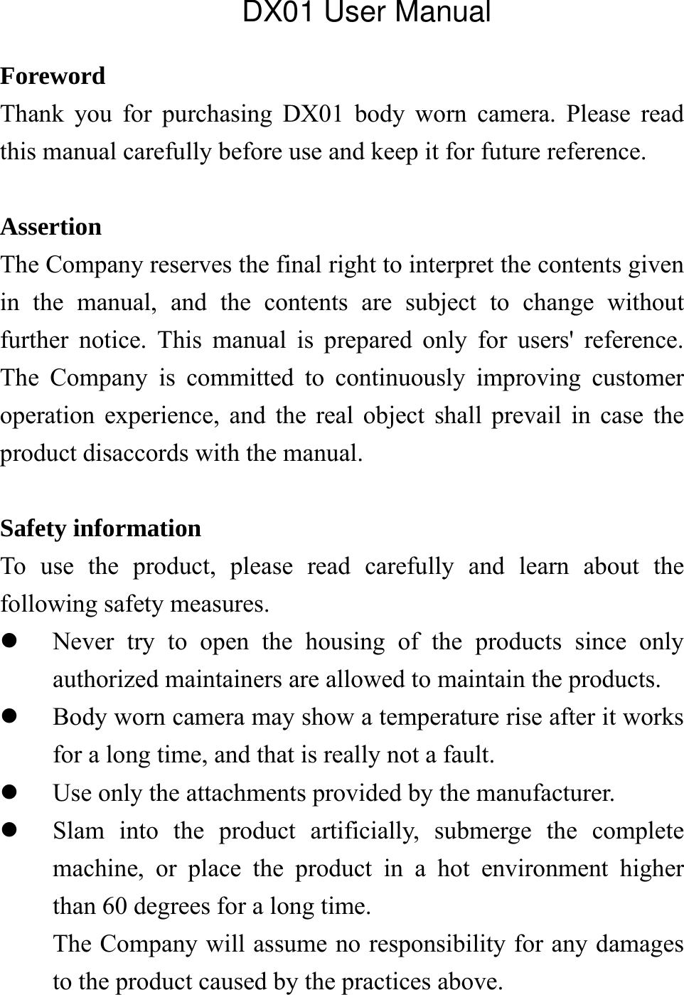  Foreword Thank you for purchasing DX01 body worn camera. Please read this manual carefully before use and keep it for future reference.    Assertion The Company reserves the final right to interpret the contents given in the manual, and the contents are subject to change without further notice. This manual is prepared only for users' reference. The Company is committed to continuously improving customer operation experience, and the real object shall prevail in case the product disaccords with the manual.  Safety information To use the product, please read carefully and learn about the following safety measures.  Never try to open the housing of the products since only authorized maintainers are allowed to maintain the products.  Body worn camera may show a temperature rise after it works for a long time, and that is really not a fault.  Use only the attachments provided by the manufacturer.  Slam into the product artificially, submerge the complete machine, or place the product in a hot environment higher than 60 degrees for a long time. The Company will assume no responsibility for any damages to the product caused by the practices above.    DX01 User Manual