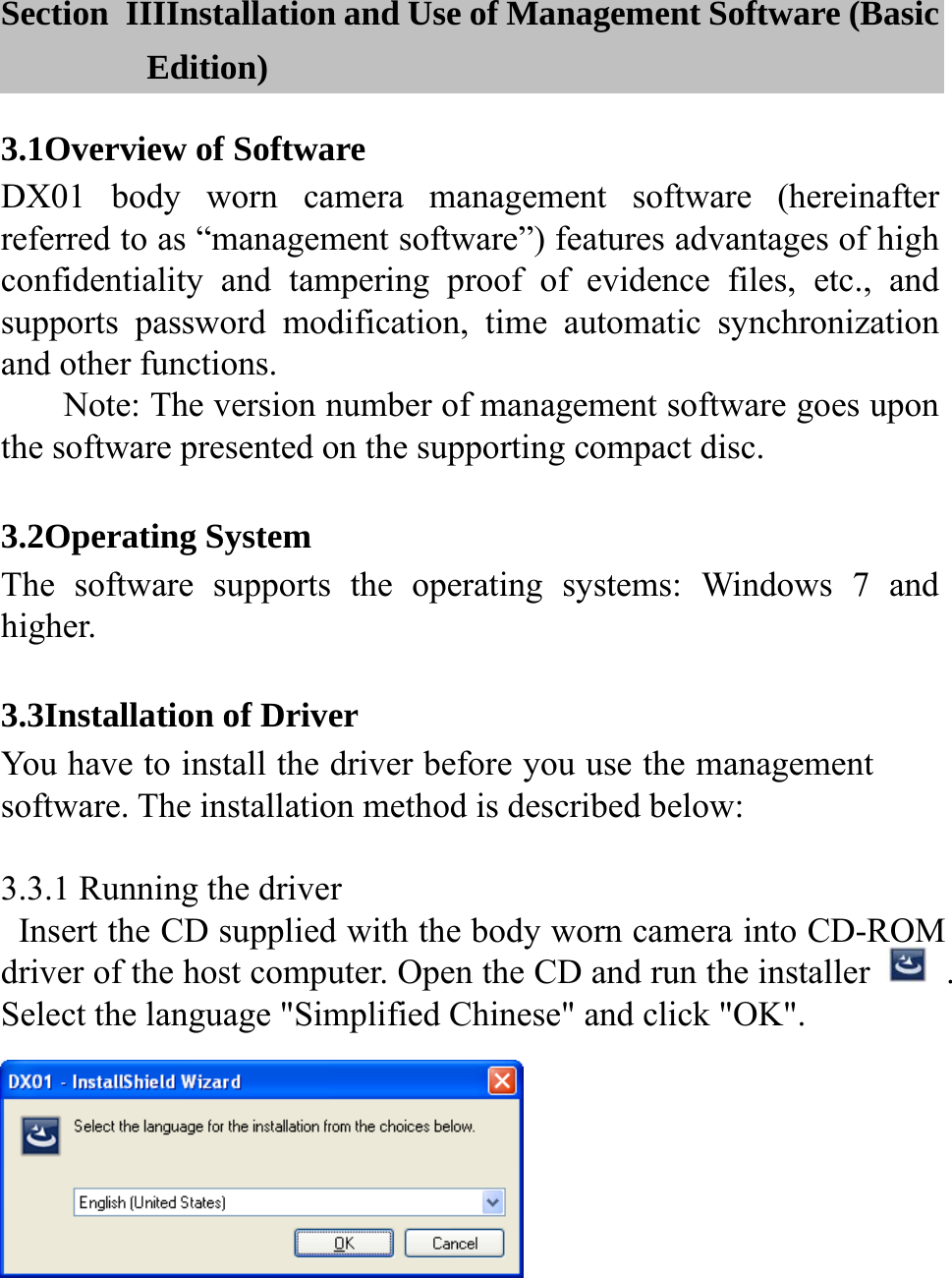   Section  IIIInstallation and Use of Management Software (Basic Edition) 3.1Overview of Software DX01 body worn camera management software (hereinafter referred to as &ldquo;management software&rdquo;) features advantages of high confidentiality and tampering proof of evidence files, etc., and supports password modification, time automatic synchronization and other functions. Note: The version number of management software goes upon the software presented on the supporting compact disc.  3.2Operating System The software supports the operating systems: Windows 7 and higher.  3.3Installation of Driver You have to install the driver before you use the management software. The installation method is described below:  3.3.1 Running the driver   Insert the CD supplied with the body worn camera into CD-ROM driver of the host computer. Open the CD and run the installer    . Select the language "Simplified Chinese" and click "OK".     