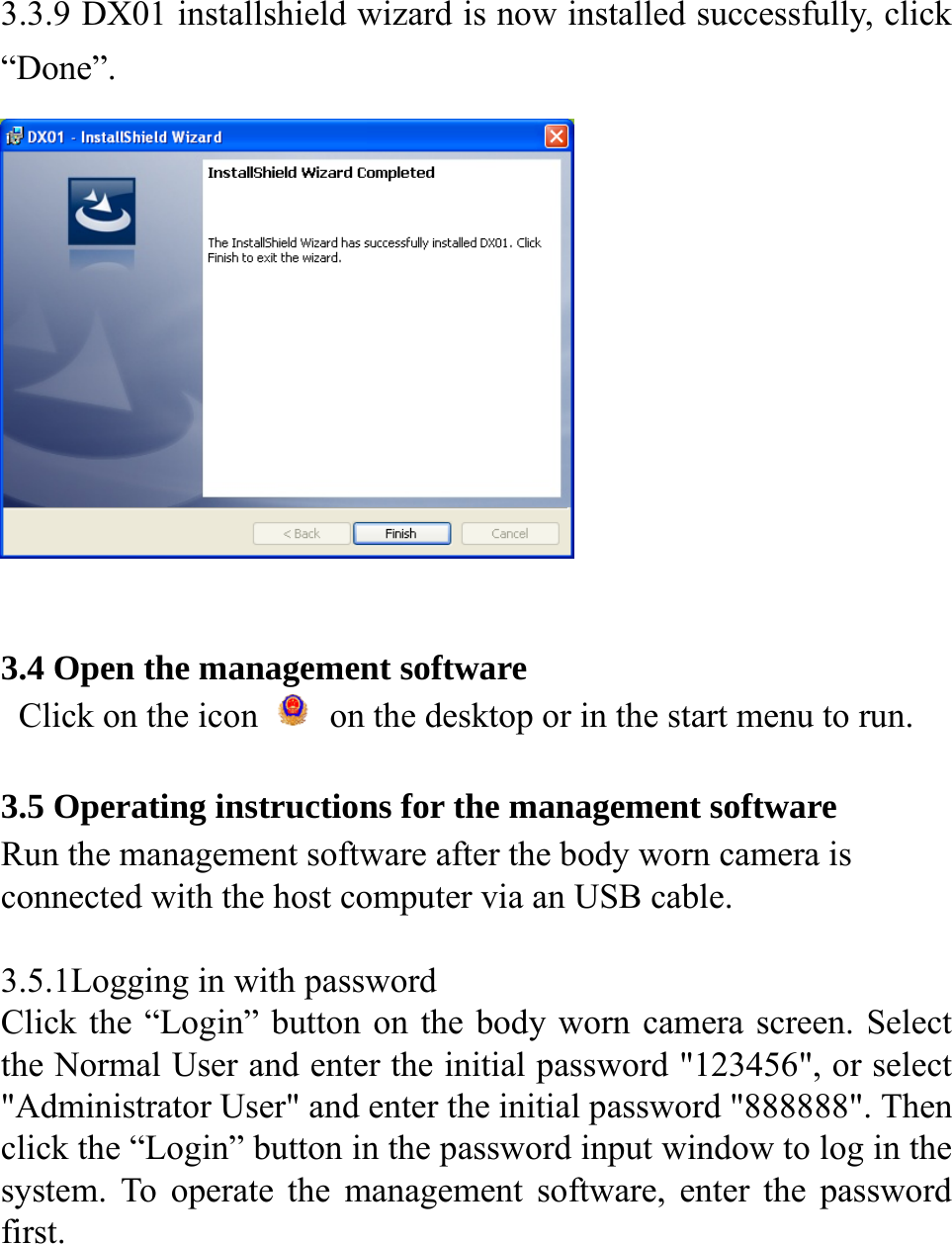  3.3.9 DX01 installshield wizard is now installed successfully, click &ldquo;Done&rdquo;.   3.4 Open the management software   Click on the icon    on the desktop or in the start menu to run.  3.5 Operating instructions for the management software Run the management software after the body worn camera is connected with the host computer via an USB cable.    3.5.1Logging in with password Click the &ldquo;Login&rdquo; button on the body worn camera screen. Select the Normal User and enter the initial password "123456", or select "Administrator User" and enter the initial password "888888". Then click the &ldquo;Login&rdquo; button in the password input window to log in the system. To operate the management software, enter the password first.     