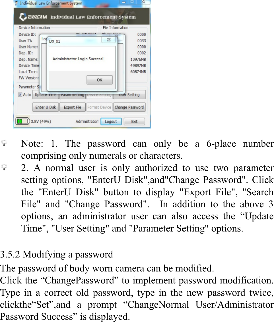            Note: 1. The password can only be a 6-place number comprising only numerals or characters.  2. A normal user is only authorized to use two parameter setting options, "EnterU Disk",and"Change Password". Click the "EnterU Disk" button to display "Export File", "Search File" and "Change Password".  In addition to the above 3 options, an administrator user can also access the &ldquo;Update Time", "User Setting" and "Parameter Setting" options.  3.5.2 Modifying a password The password of body worn camera can be modified. Click the &ldquo;ChangePassword&rdquo; to implement password modification. Type in a correct old password, type in the new password twice, clickthe&ldquo;Set&rdquo;,and a prompt &ldquo;ChangeNormal User/Administrator Password Success&rdquo; is displayed.       
