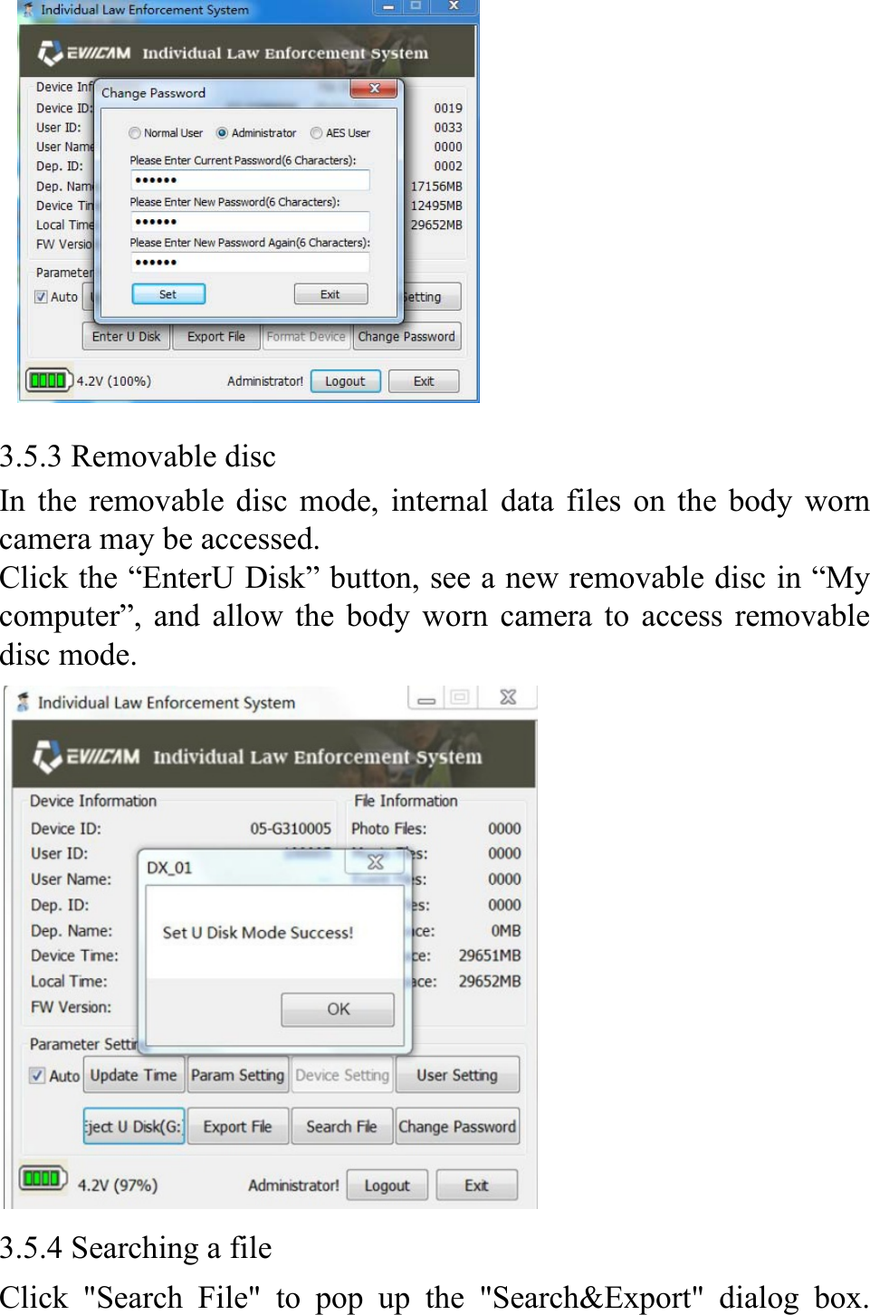           3.5.3 Removable disc In the removable disc mode, internal data files on the body worn camera may be accessed. Click the &ldquo;EnterU Disk&rdquo; button, see a new removable disc in &ldquo;My computer&rdquo;, and allow the body worn camera to access removable disc mode.    3.5.4 Searching a file   Click "Search File" to pop up the "Search&amp;Export" dialog box. 