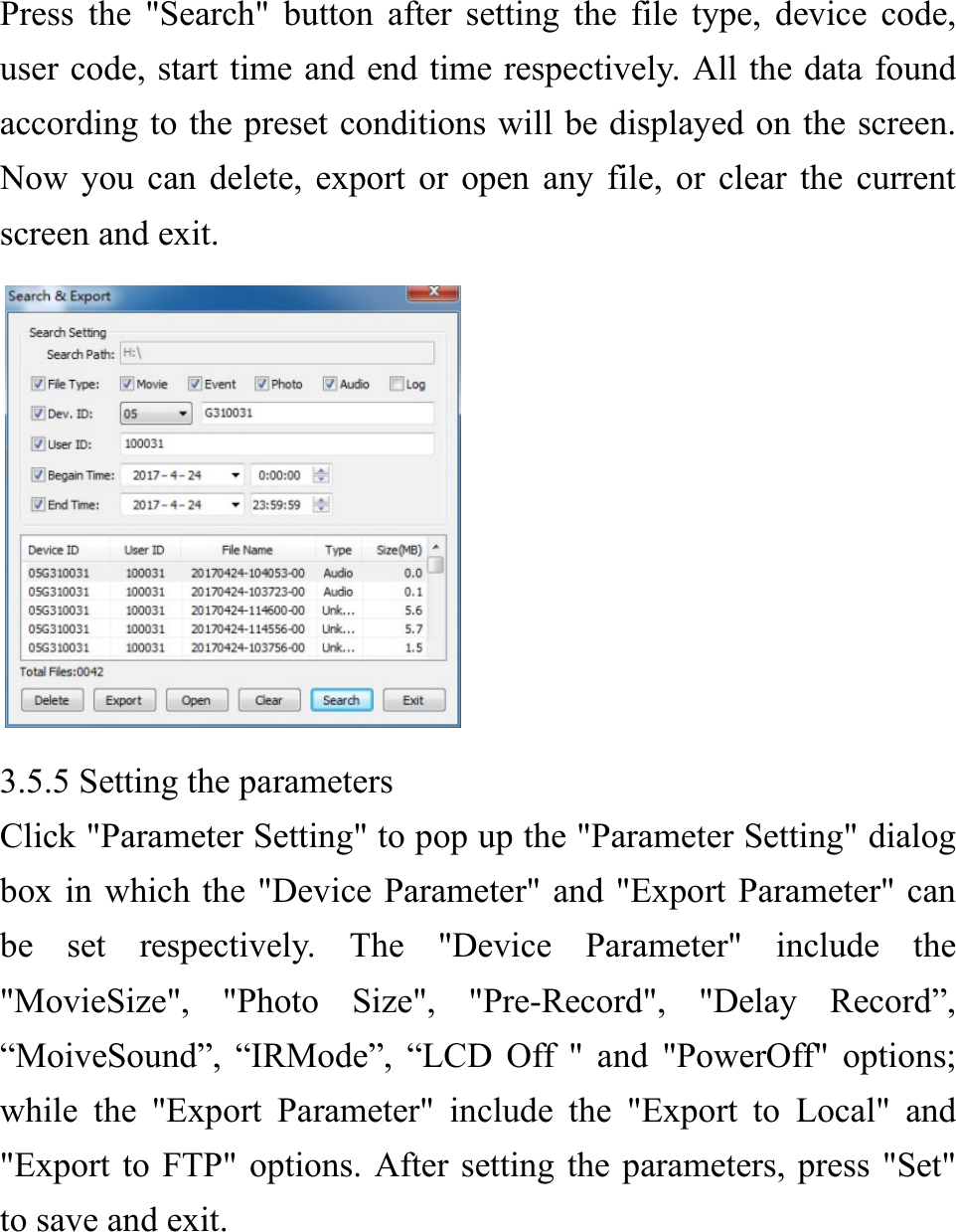  Press the "Search" button after setting the file type, device code, user code, start time and end time respectively. All the data found according to the preset conditions will be displayed on the screen. Now you can delete, export or open any file, or clear the current screen and exit.  3.5.5 Setting the parameters Click "Parameter Setting" to pop up the "Parameter Setting" dialog box in which the "Device Parameter" and "Export Parameter" can be set respectively. The "Device Parameter" include the "MovieSize", "Photo Size", "Pre-Record", "Delay Record&rdquo;, &ldquo;MoiveSound&rdquo;, &ldquo;IRMode&rdquo;, &ldquo;LCD Off " and "PowerOff" options; while the "Export Parameter" include the "Export to Local" and "Export to FTP" options. After setting the parameters, press "Set" to save and exit.     
