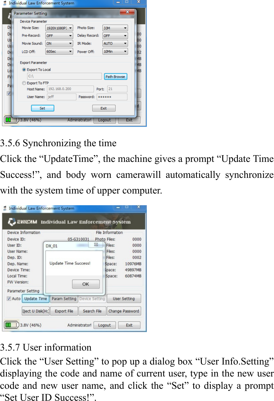           3.5.6 Synchronizing the time Click the &ldquo;UpdateTime&rdquo;, the machine gives a prompt &ldquo;Update Time Success!&rdquo;, and body worn camerawill automatically synchronize with the system time of upper computer.  3.5.7 User information Click the &ldquo;User Setting&rdquo; to pop up a dialog box &ldquo;User Info.Setting&rdquo; displaying the code and name of current user, type in the new user code and new user name, and click the &ldquo;Set&rdquo; to display a prompt &ldquo;Set User ID Success!&rdquo;.  