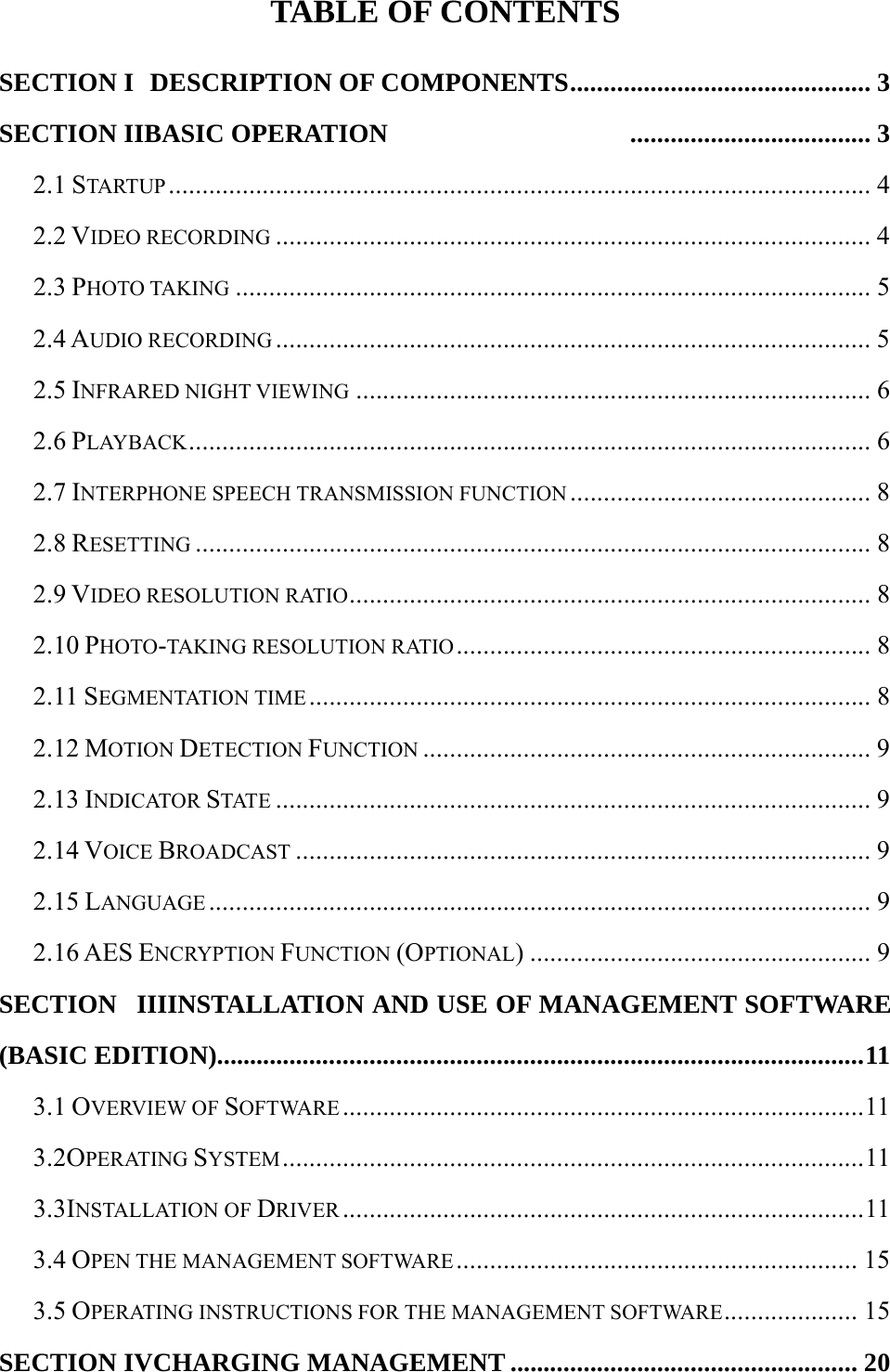  TABLE OF CONTENTS SECTION I   DESCRIPTION OF COMPONENTS ............................................. 3 SECTION IIBASIC OPERATION   .................................... 3 2.1 STARTUP ......................................................................................................... 4 2.2 VIDEO RECORDING ......................................................................................... 4 2.3 PHOTO TAKING ............................................................................................... 5 2.4 AUDIO RECORDING ......................................................................................... 5 2.5 INFRARED NIGHT VIEWING ............................................................................. 6 2.6 PLAYBACK ...................................................................................................... 6 2.7 INTERPHONE SPEECH TRANSMISSION FUNCTION ............................................. 8 2.8 RESETTING ..................................................................................................... 8 2.9 VIDEO RESOLUTION RATIO .............................................................................. 8 2.10 PHOTO-TAKING RESOLUTION RATIO .............................................................. 8 2.11 SEGMENTATION TIME .................................................................................... 8 2.12 MOTION DETECTION FUNCTION ................................................................... 9 2.13 INDICATOR STATE ......................................................................................... 9 2.14 VOICE BROADCAST ...................................................................................... 9 2.15 LANGUAGE ................................................................................................... 9 2.16 AES ENCRYPTION FUNCTION (OPTIONAL) ................................................... 9 SECTION   IIIINSTALLATION AND USE OF MANAGEMENT SOFTWARE (BASIC EDITION).................. ............................................................................... 11 3.1 OVERVIEW OF SOFTWARE .............................................................................. 11 3.2OPERATING SYSTEM ....................................................................................... 11 3.3INSTALLATION OF DRIVER .............................................................................. 11 3.4 OPEN THE MANAGEMENT SOFTWARE ............................................................ 15 3.5 OPERATING INSTRUCTIONS FOR THE MANAGEMENT SOFTWARE ....................  15 SECTION IVCHARGING MANAGEMENT .................................................... 20 