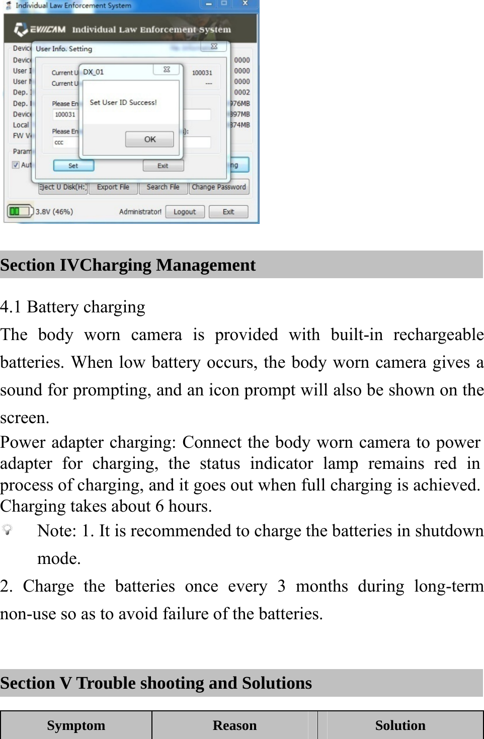   Section IVCharging Management 4.1 Battery charging The body worn camera is provided with built-in rechargeable batteries. When low battery occurs, the body worn camera gives a sound for prompting, and an icon prompt will also be shown on the screen. Power adapter charging: Connect the body worn camera to power adapter for charging, the status indicator lamp remains red in process of charging, and it goes out when full charging is achieved. Charging takes about 6 hours.  Note: 1. It is recommended to charge the batteries in shutdown mode. 2. Charge the batteries once every 3 months during long-term non-use so as to avoid failure of the batteries.  Section V Trouble shooting and Solutions Symptom Reason  Solution 