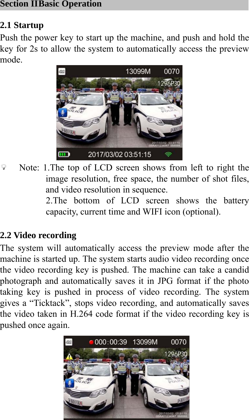  Section II Basic Operation 2.1 Startup Push the power key to start up the machine, and push and hold the key for 2s to allow the system to automatically access the preview mode.         Note: 1.The top of LCD screen shows from left to right the image resolution, free space, the number of shot files, and video resolution in sequence. 2.The bottom of LCD screen shows the battery capacity, current time and WIFI icon (optional).  2.2 Video recording The system will automatically access the preview mode after the machine is started up. The system starts audio video recording once the video recording key is pushed. The machine can take a candid photograph and automatically saves it in JPG format if the photo taking key is pushed in process of video recording. The system gives a &ldquo;Ticktack&rdquo;, stops video recording, and automatically saves the video taken in H.264 code format if the video recording key is pushed once again.     