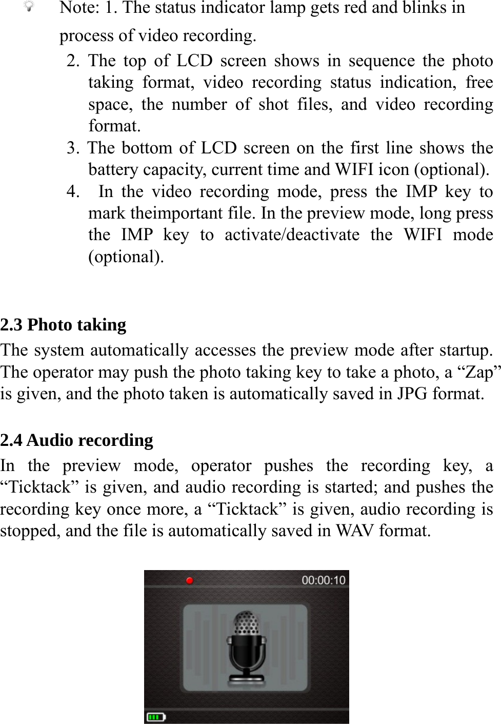    Note: 1. The status indicator lamp gets red and blinks in process of video recording. 2. The top of LCD screen shows in sequence the photo taking format, video recording status indication, free space, the number of shot files, and video recording format. 3. The bottom of LCD screen on the first line shows the battery capacity, current time and WIFI icon (optional).   4.  In the video recording mode, press the IMP key to mark theimportant file. In the preview mode, long press the IMP key to activate/deactivate the WIFI mode (optional).   2.3 Photo taking The system automatically accesses the preview mode after startup. The operator may push the photo taking key to take a photo, a &ldquo;Zap&rdquo; is given, and the photo taken is automatically saved in JPG format.  2.4 Audio recording In the preview mode, operator pushes the recording key, a &ldquo;Ticktack&rdquo; is given, and audio recording is started; and pushes the recording key once more, a &ldquo;Ticktack&rdquo; is given, audio recording is stopped, and the file is automatically saved in WAV format.   