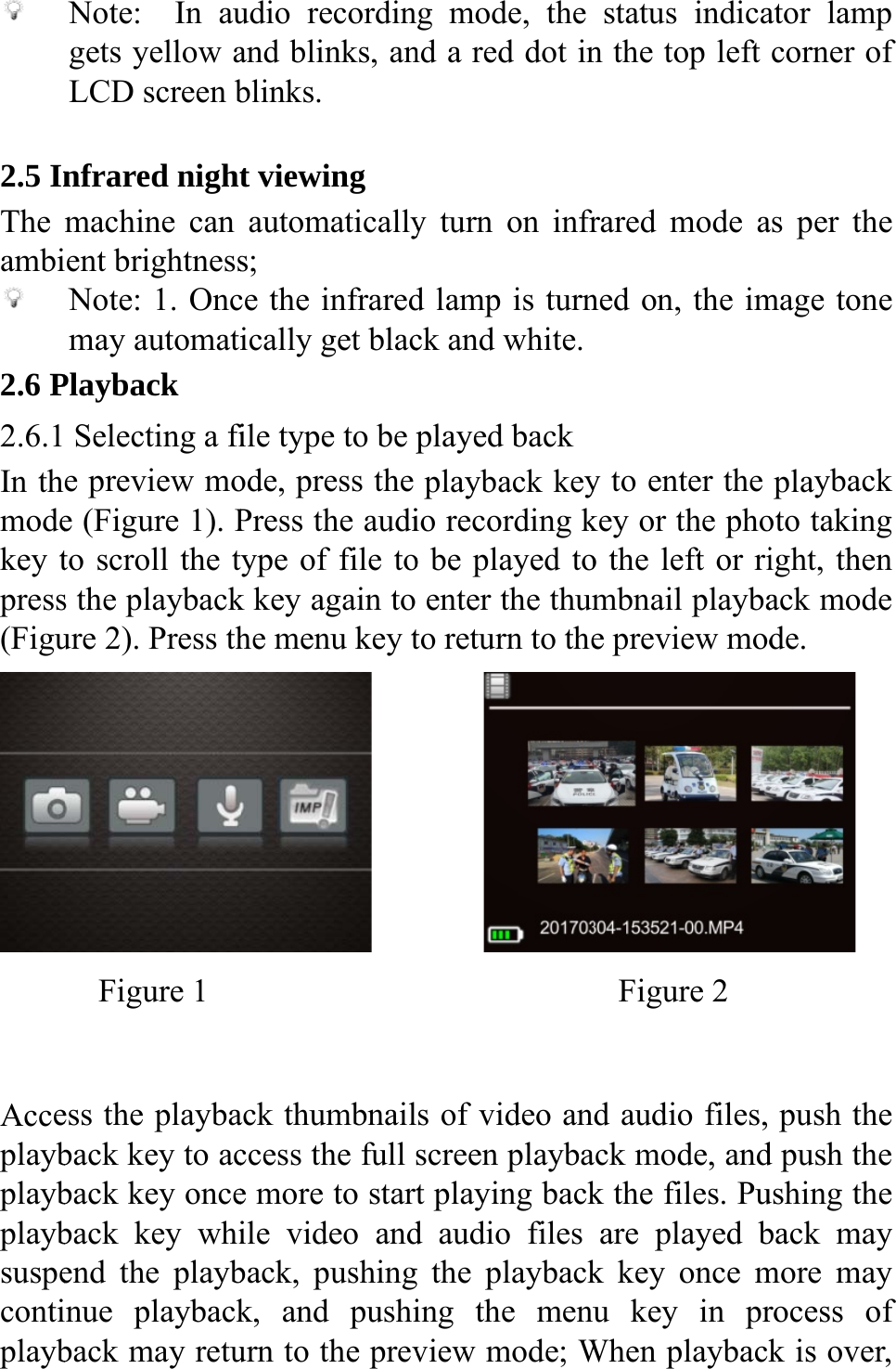    2.5 InThe ambi 2.6 P2.6.1In thmodekey tpress(Figu     AcceplaybplaybplaybsuspecontiplaybNote:  In augets yellow aLCD screen bnfrared nightmachine can ent brightnessNote: 1. Oncmay automatiPlayback  Selecting a fie preview moe (Figure 1). Pto scroll the ts the playbackure 2). Press th   Figure 1   ess the playbaback key to acback key onceback key whiend the playbnue playbackback may retuudio recordinand blinks, anblinks. t viewing automaticallys; ce the infraredically get blacfile type to be pode, press the Press the audiype of file tok key again to he menu key t           ack thumbnailccess the full se more to startile video andback, pushingk, and pushiurn to the prevg mode, the nd a red dot iny turn on infrd lamp is turnck and white.played backplayback keyio recording ko be played toenter the thumto return to the           s of video anscreen playbat playing backd audio files  the playbacking the menuview mode; Wstatus indican the top left rared mode aned on, the imy to enter the key or the phoo the left or rimbnail playbae preview mod Figure 2 d audio files, ack mode, andk the files. Puare played bk key once mu key in prWhen playbackator lamp corner of as per the mage tone playback oto taking ight, then ack mode de. push the d push the ushing the back may more may rocess of k is over, 