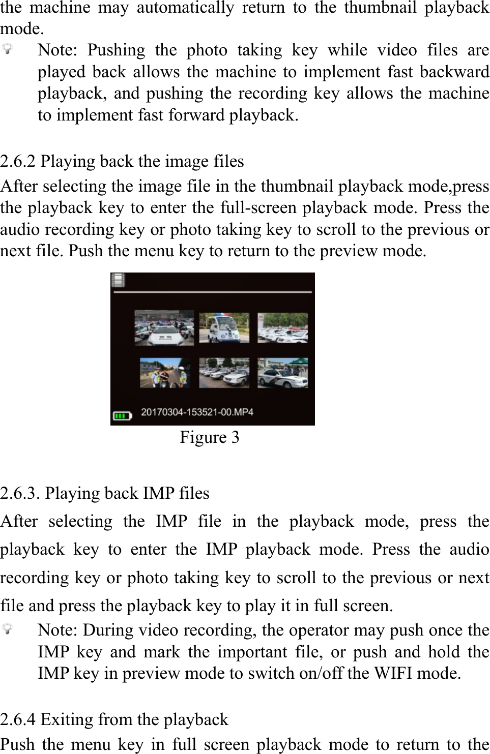  the machine may automatically return to the thumbnail playback mode.  Note: Pushing the photo taking key while video files are played back allows the machine to implement fast backward playback, and pushing the recording key allows the machine to implement fast forward playback.  2.6.2 Playing back the image files After selecting the image file in the thumbnail playback mode,press the playback key to enter the full-screen playback mode. Press the audio recording key or photo taking key to scroll to the previous or next file. Push the menu key to return to the preview mode.       Figure 3                                    2.6.3. Playing back IMP files After selecting the IMP file in the playback mode, press the playback key to enter the IMP playback mode. Press the audio recording key or photo taking key to scroll to the previous or next file and press the playback key to play it in full screen.  Note: During video recording, the operator may push once the IMP key and mark the important file, or push and hold the IMP key in preview mode to switch on/off the WIFI mode.  2.6.4 Exiting from the playback Push the menu key in full screen playback mode to return to the 