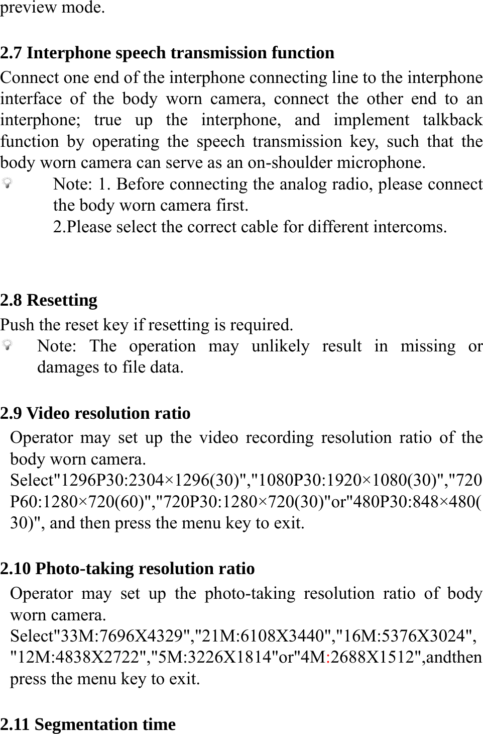  preview mode.  2.7 Interphone speech transmission function Connect one end of the interphone connecting line to the interphone interface of the body worn camera, connect the other end to an interphone; true up the interphone, and implement talkback function by operating the speech transmission key, such that the body worn camera can serve as an on-shoulder microphone.  Note: 1. Before connecting the analog radio, please connect the body worn camera first.   2.Please select the correct cable for different intercoms.   2.8 Resetting Push the reset key if resetting is required.  Note: The operation may unlikely result in missing or damages to file data.  2.9 Video resolution ratio Operator may set up the video recording resolution ratio of the body worn camera. Select"1296P30:2304&times;1296(30)","1080P30:1920&times;1080(30)","720P60:1280&times;720(60)","720P30:1280&times;720(30)"or"480P30:848&times;480(30)", and then press the menu key to exit.    2.10 Photo-taking resolution ratio Operator may set up the photo-taking resolution ratio of body worn camera. Select"33M:7696X4329","21M:6108X3440","16M:5376X3024","12M:4838X2722","5M:3226X1814"or"4M:2688X1512",andthen press the menu key to exit.  2.11 Segmentation time 