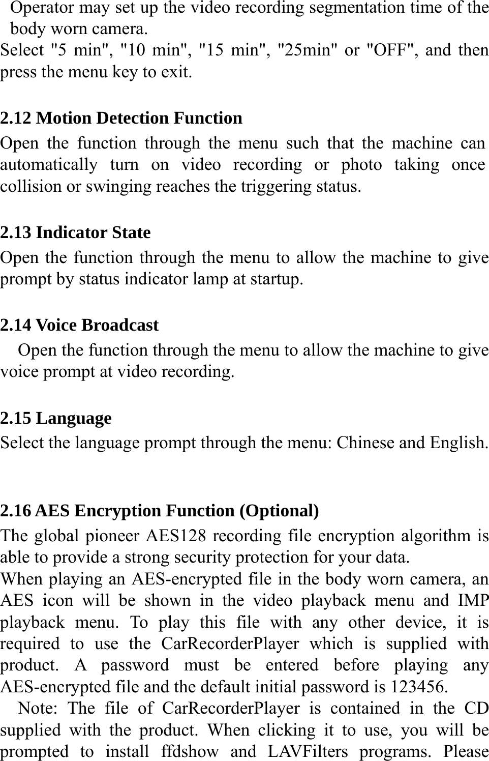  Operator may set up the video recording segmentation time of the body worn camera. Select "5 min", "10 min", "15 min", "25min" or "OFF", and then press the menu key to exit.  2.12 Motion Detection Function Open the function through the menu such that the machine can automatically turn on video recording or photo taking once collision or swinging reaches the triggering status.  2.13 Indicator State Open the function through the menu to allow the machine to give prompt by status indicator lamp at startup.  2.14 Voice Broadcast Open the function through the menu to allow the machine to give voice prompt at video recording.  2.15 Language Select the language prompt through the menu: Chinese and English.   2.16 AES Encryption Function (Optional) The global pioneer AES128 recording file encryption algorithm is able to provide a strong security protection for your data. When playing an AES-encrypted file in the body worn camera, an AES icon will be shown in the video playback menu and IMP playback menu. To play this file with any other device, it is required to use the CarRecorderPlayer which is supplied with product. A password must be entered before playing any AES-encrypted file and the default initial password is 123456. Note: The file of CarRecorderPlayer is contained in the CD supplied with the product. When clicking it to use, you will be prompted to install ffdshow and LAVFilters programs. Please 