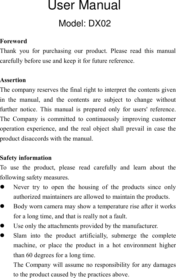 Model: DX02  Foreword Thank  you  for  purchasing  our  product.  Please  read  this  manual carefully before use and keep it for future reference.    Assertion The company reserves the final right to interpret the contents given in  the  manual,  and  the  contents  are  subject  to  change  without further  notice.  This  manual  is  prepared  only  for  users'  reference. The  Company  is  committed  to  continuously  improving  customer operation  experience,  and  the  real  object  shall  prevail  in  case  the product disaccords with the manual.  Safety information To  use  the  product,  please  read  carefully  and  learn  about  the following safety measures.  Never  try  to  open  the  housing  of  the  products  since  only authorized maintainers are allowed to maintain the products.  Body worn camera may show a temperature rise after it works for a long time, and that is really not a fault.  Use only the attachments provided by the manufacturer.  Slam  into  the  product  artificially,  submerge  the  complete machine,  or  place  the  product  in  a  hot  environment  higher than 60 degrees for a long time. The Company will assume no responsibility for any damages to the product caused by the practices above.     User Manual