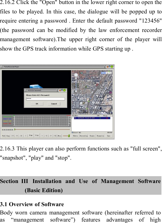     2.16.2 Click the "Open" button in the lower right corner to open the files  to  be  played.  In  this  case,  the  dialogue  will be popped  up  to require entering a password . Enter the default password "123456" (the  password  can  be  modified  by  the  law  enforcement  recorder management  software).The  upper  right  corner  of  the  player  will show the GPS track information while GPS starting up .     2.16.3 This player can also perform functions such as "full screen", "snapshot", "play" and "stop".  Section   III  Installation  and  Use  of  Management  Software (Basic Edition) 3.1 Overview of Software Body  worn  camera  management  software  (hereinafter  referred  to as  &ldquo;management  software&rdquo;)  features  advantages  of  high 