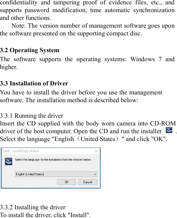  confidentiality  and  tampering  proof  of  evidence  files,  etc.,  and supports  password  modification,  time  automatic  synchronization and other functions. Note: The version number of management software goes upon the software presented on the supporting compact disc.  3.2 Operating System The  software  supports  the  operating  systems:  Windows  7  and higher.  3.3 Installation of Driver You have to install the driver before you use the management software. The installation method is described below:  3.3.1 Running the driver Insert the CD supplied  with the body worn camera  into  CD-ROM driver of the host computer. Open the CD and run the installer    . Select the language "English（United States）" and click "OK".     3.3.2 Installing the driver To install the driver, click "Install". 