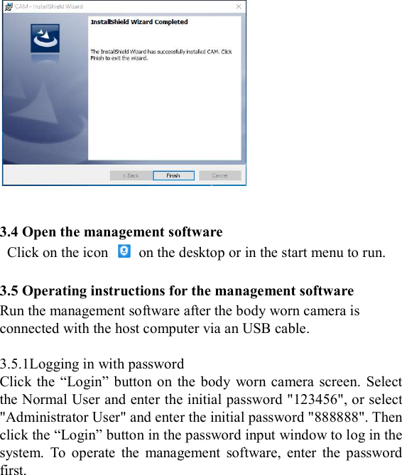    3.4 Open the management software   Click on the icon    on the desktop or in the start menu to run.  3.5 Operating instructions for the management software Run the management software after the body worn camera is connected with the host computer via an USB cable.    3.5.1Logging in with password Click the  &ldquo;Login&rdquo;  button on  the body  worn camera screen.  Select the Normal User and enter the initial password "123456", or select "Administrator User" and enter the initial password "888888". Then click the &ldquo;Login&rdquo; button in the password input window to log in the system.  To  operate  the  management  software,  enter  the  password first. 