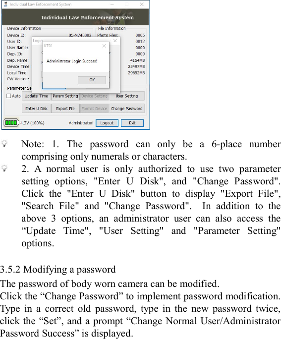    Note:  1.  The  password  can  only  be  a  6-place  number comprising only numerals or characters.  2.  A  normal  user  is  only  authorized  to  use  two  parameter setting  options,  "Enter  U  Disk",  and  "Change  Password". Click  the  "Enter  U  Disk"  button  to  display  "Export  File", "Search  File"  and  "Change  Password".    In  addition  to  the above  3  options,  an  administrator  user  can  also  access  the &ldquo;Update  Time",  "User  Setting"  and  "Parameter  Setting" options.  3.5.2 Modifying a password The password of body worn camera can be modified. Click the &ldquo;Change Password&rdquo; to implement password modification. Type  in  a  correct  old  password,  type  in  the  new  password  twice, click the &ldquo;Set&rdquo;, and a prompt &ldquo;Change Normal User/Administrator Password Success&rdquo; is displayed. 