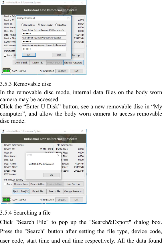   3.5.3 Removable disc In  the  removable  disc  mode,  internal  data  files  on  the  body  worn camera may be accessed. Click the &ldquo;Enter U Disk&rdquo; button, see a new removable disc in &ldquo;My computer&rdquo;,  and  allow  the  body  worn  camera  to  access  removable disc mode.    3.5.4 Searching a file   Click  "Search  File"  to  pop  up  the  "Search&amp;Export"  dialog  box. Press  the  "Search"  button  after  setting  the  file  type,  device  code, user code, start time and end  time respectively. All the data found 