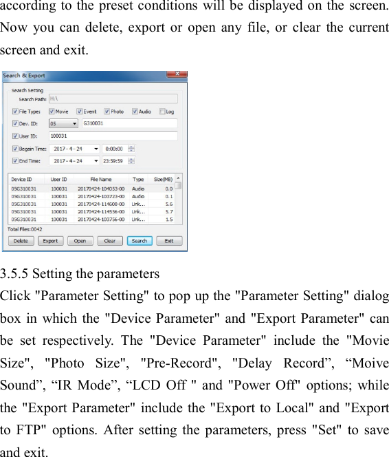  according to the preset conditions will be displayed on the screen. Now  you  can  delete,  export  or  open  any  file,  or  clear  the  current screen and exit.  3.5.5 Setting the parameters Click "Parameter Setting" to pop up the "Parameter Setting" dialog box in  which  the "Device  Parameter" and "Export Parameter" can be  set  respectively.  The  "Device  Parameter"  include  the  "Movie Size",  "Photo  Size",  "Pre-Record",  "Delay  Record&rdquo;,  &ldquo;Moive Sound&rdquo;,  &ldquo;IR  Mode&rdquo;, &ldquo;LCD  Off " and  "Power  Off"  options;  while the "Export Parameter" include the "Export to Local" and "Export to  FTP"  options.  After  setting  the  parameters,  press  "Set"  to  save and exit. 