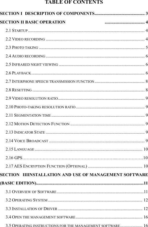  TABLE OF CONTENTS SECTION I   DESCRIPTION OF COMPONENTS ............................................. 3 SECTION II BASIC OPERATION   .................................... 4 2.1 STARTUP ......................................................................................................... 4 2.2 VIDEO RECORDING ......................................................................................... 4 2.3 PHOTO TAKING ............................................................................................... 5 2.4 AUDIO RECORDING ......................................................................................... 6 2.5 INFRARED NIGHT VIEWING ............................................................................. 6 2.6 PLAYBACK ...................................................................................................... 6 2.7 INTERPHONE SPEECH TRANSMISSION FUNCTION ............................................. 8 2.8 RESETTING ..................................................................................................... 8 2.9 VIDEO RESOLUTION RATIO .............................................................................. 9 2.10 PHOTO-TAKING RESOLUTION RATIO .............................................................. 9 2.11 SEGMENTATION TIME .................................................................................... 9 2.12 MOTION DETECTION FUNCTION ................................................................... 9 2.13 INDICATOR STATE ......................................................................................... 9 2.14 VOICE BROADCAST ...................................................................................... 9 2.15 LANGUAGE ................................................................................................. 10  2.16 GPS&hellip;&hellip;&hellip;&hellip;&hellip;&hellip;&hellip;&hellip;&hellip;&hellip;&hellip;&hellip;&hellip;&hellip;&hellip;&hellip;&hellip;&hellip;&hellip;&hellip;&hellip;...&hellip;&hellip;&hellip;&hellip;&hellip;&hellip;10 2.17 AES ENCRYPTION FUNCTION (OPTIONAL) ................................................. 10 SECTION   IIIINSTALLATION AND USE OF MANAGEMENT SOFTWARE (BASIC EDITION).................. ............................................................................... 11 3.1 OVERVIEW OF SOFTWARE .............................................................................. 11 3.2 OPERATING SYSTEM ..................................................................................... 12 3.3 INSTALLATION OF DRIVER ............................................................................ 12 3.4 OPEN THE MANAGEMENT SOFTWARE ............................................................ 16 3.5 OPERATING INSTRUCTIONS FOR THE MANAGEMENT SOFTWARE .................... 16 