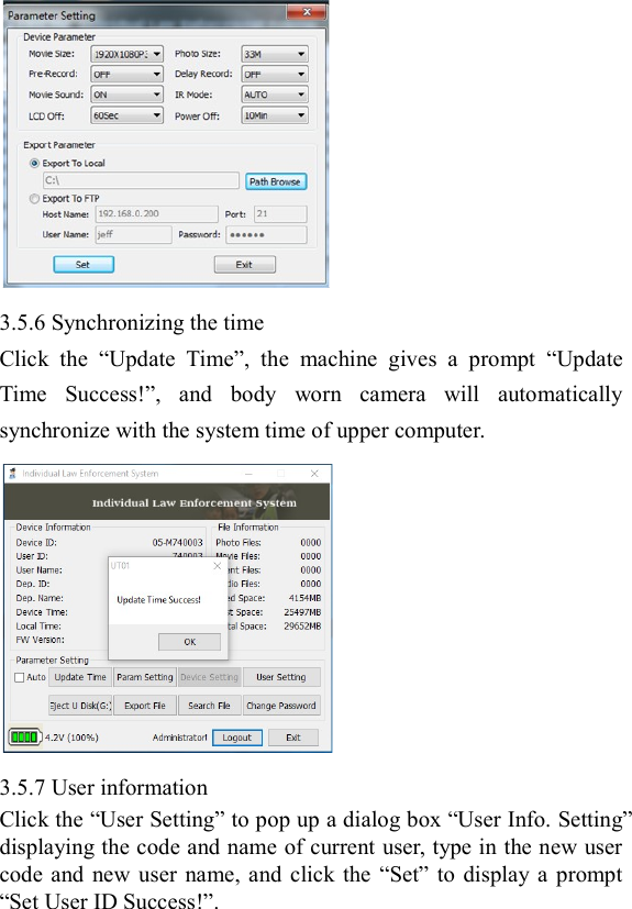   3.5.6 Synchronizing the time Click  the  &ldquo;Update  Time&rdquo;,  the  machine  gives  a  prompt  &ldquo;Update Time  Success!&rdquo;,  and  body  worn  camera  will  automatically synchronize with the system time of upper computer.  3.5.7 User information Click the &ldquo;User Setting&rdquo; to pop up a dialog box &ldquo;User Info. Setting&rdquo; displaying the code and name of current user, type in the new user code  and  new user name,  and  click  the  &ldquo;Set&rdquo; to  display a  prompt &ldquo;Set User ID Success!&rdquo;.  