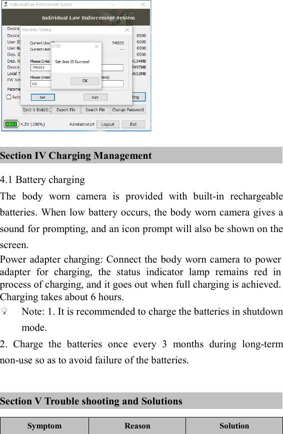   Section IV Charging Management 4.1 Battery charging The  body  worn  camera  is  provided  with  built-in  rechargeable batteries. When low battery occurs, the body worn camera gives a sound for prompting, and an icon prompt will also be shown on the screen. Power adapter charging: Connect the body worn camera to power adapter  for  charging,  the  status  indicator  lamp  remains  red  in process of charging, and it goes out when full charging is achieved. Charging takes about 6 hours.  Note: 1. It is recommended to charge the batteries in shutdown mode. 2.  Charge  the  batteries  once  every  3  months  during  long-term non-use so as to avoid failure of the batteries.  Section V Trouble shooting and Solutions Symptom Reason  Solution 