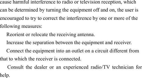  cause harmful interference to radio or television reception, which can be determined by turning the equipment off and on, the user is encouraged to try to correct the interference by one or more of the following measures:  Reorient or relocate the receiving antenna.  Increase the separation between the equipment and receiver.  Connect the equipment into an outlet on a circuit different from that to which the receiver is connected.   Consult  the  dealer  or  an  experienced  radio/TV  technician  for help. 