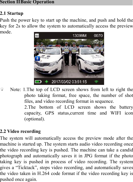    Section II Basic Operation 2.1 Startup Push the power key to start up the machine, and push and hold the key for 2s to allow the system to automatically access the preview mode.         Note:  1.The  top  of  LCD  screen  shows  from  left  to  right  the photo  taking  format,  free  space,  the  number  of  shot files, and video recording format in sequence. 2.The  bottom  of  LCD  screen  shows  the  battery capacity,  GPS  status,current  time  and  WIFI  icon (optional).  2.2 Video recording The  system  will  automatically  access  the  preview  mode  after  the machine is started up. The system starts audio video recording once the video recording key is pushed. The machine can take a candid photograph  and  automatically  saves  it  in  JPG  format  if  the  photo taking  key  is  pushed  in  process  of  video  recording.  The  system gives a &ldquo;Ticktack&rdquo;, stops video recording, and automatically saves the video taken in H.264 code format if the video recording key is pushed once again. 