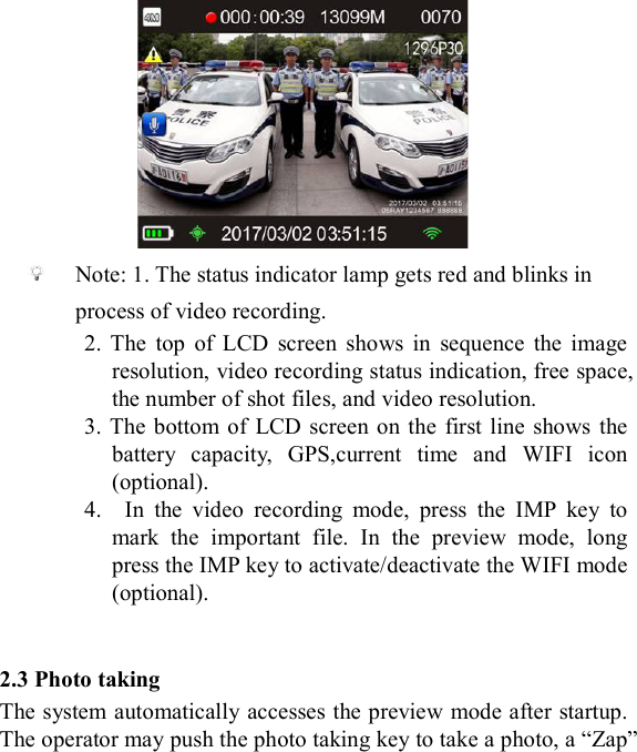                Note: 1. The status indicator lamp gets red and blinks in process of video recording. 2.  The  top  of  LCD  screen  shows  in  sequence  the  image resolution, video recording status indication, free space, the number of shot files, and video resolution. 3. The  bottom of  LCD  screen on  the  first line  shows the battery  capacity,  GPS,current  time  and  WIFI  icon (optional).   4.    In  the  video  recording  mode,  press  the  IMP  key  to mark  the  important  file.  In  the  preview  mode,  long press the IMP key to activate/deactivate the WIFI mode (optional).   2.3 Photo taking The system automatically accesses the preview mode after startup. The operator may push the photo taking key to take a photo, a &ldquo;Zap&rdquo; 