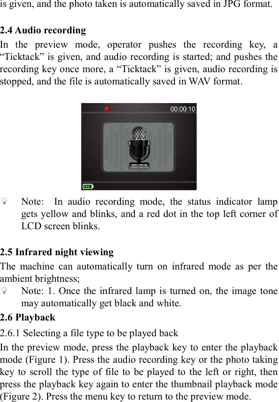  is given, and the photo taken is automatically saved in JPG format.  2.4 Audio recording In  the  preview  mode,  operator  pushes  the  recording  key,  a &ldquo;Ticktack&rdquo; is given, and audio recording is started; and pushes the recording key once more, a &ldquo;Ticktack&rdquo; is given, audio recording is stopped, and the file is automatically saved in WAV format.    Note:    In  audio  recording  mode,  the  status  indicator  lamp gets yellow and blinks, and a red dot in the top left corner of LCD screen blinks.  2.5 Infrared night viewing The  machine  can  automatically  turn  on  infrared  mode  as  per  the ambient brightness;  Note: 1.  Once the infrared lamp is  turned on,  the  image tone may automatically get black and white. 2.6 Playback 2.6.1 Selecting a file type to be played back In the preview mode, press the playback key to enter the playback mode (Figure 1). Press the audio recording key or the photo taking key to scroll  the type  of file  to  be played to the left or  right, then press the playback key again to enter the thumbnail playback mode (Figure 2). Press the menu key to return to the preview mode.   