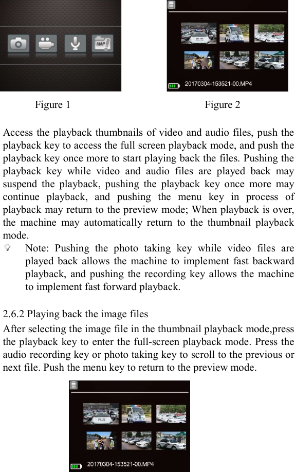        Figure 1                                                  Figure 2  Access the playback thumbnails of video and audio files, push the playback key to access the full screen playback mode, and push the playback key once more to start playing back the files. Pushing the playback  key  while  video  and  audio  files  are  played  back  may suspend  the  playback,  pushing  the  playback  key  once  more  may continue  playback,  and  pushing  the  menu  key  in  process  of playback may return to the preview mode; When playback is over, the  machine  may  automatically  return  to  the  thumbnail  playback mode.  Note:  Pushing  the  photo  taking  key  while  video  files  are played  back  allows the  machine  to  implement  fast  backward playback,  and  pushing  the  recording  key allows the  machine to implement fast forward playback.  2.6.2 Playing back the image files After selecting the image file in the thumbnail playback mode,press the playback key to enter the full-screen playback mode. Press the audio recording key or photo taking key to scroll to the previous or next file. Push the menu key to return to the preview mode.      