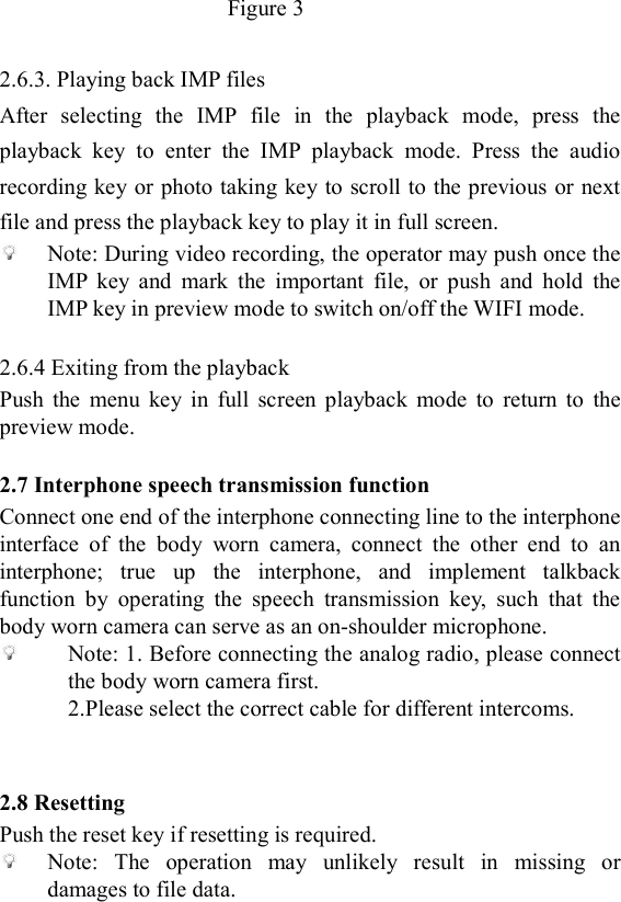   Figure 3                                                                                    2.6.3. Playing back IMP files After  selecting  the  IMP  file  in  the  playback  mode,  press  the playback  key  to  enter  the  IMP  playback  mode.  Press  the  audio recording key or photo taking key to scroll to the previous or next file and press the playback key to play it in full screen.  Note: During video recording, the operator may push once the IMP  key  and  mark  the  important  file,  or  push  and  hold  the IMP key in preview mode to switch on/off the WIFI mode.  2.6.4 Exiting from the playback Push  the  menu  key  in  full  screen  playback  mode  to  return  to  the preview mode.  2.7 Interphone speech transmission function Connect one end of the interphone connecting line to the interphone interface  of  the  body  worn  camera,  connect  the  other  end  to  an interphone;  true  up  the  interphone,  and  implement  talkback function  by  operating  the  speech  transmission  key,  such  that  the body worn camera can serve as an on-shoulder microphone.  Note: 1. Before connecting the analog radio, please connect the body worn camera first.   2.Please select the correct cable for different intercoms.   2.8 Resetting Push the reset key if resetting is required.  Note:  The  operation  may  unlikely  result  in  missing  or damages to file data.  
