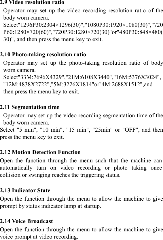  2.9 Video resolution ratio Operator  may  set  up  the  video  recording  resolution  ratio  of  the body worn camera. Select"1296P30:2304&times;1296(30)","1080P30:1920&times;1080(30)","720P60:1280&times;720(60)","720P30:1280&times;720(30)"or"480P30:848&times;480(30)", and then press the menu key to exit.    2.10 Photo-taking resolution ratio Operator  may  set  up  the  photo-taking  resolution  ratio  of  body worn camera. Select"33M:7696X4329","21M:6108X3440","16M:5376X3024","12M:4838X2722","5M:3226X1814"or"4M:2688X1512",and then press the menu key to exit.  2.11 Segmentation time Operator may set up the video recording segmentation time of the body worn camera. Select  "5  min",  "10  min",  "15  min", "25min"  or  "OFF",  and  then press the menu key to exit.  2.12 Motion Detection Function Open  the  function  through  the  menu  such  that  the  machine  can automatically  turn  on  video  recording  or  photo  taking  once collision or swinging reaches the triggering status.  2.13 Indicator State Open the  function through the menu to allow the machine to give prompt by status indicator lamp at startup.  2.14 Voice Broadcast Open the  function through the menu to allow the machine to give voice prompt at video recording.  