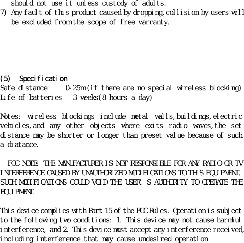 should not use it unless custody of adults. 7) Any fault of this product caused by dropping,collision by users will be excluded from the scope of free warranty.      (5) Specification Safe distance     0-25m (if there are no special wireless blocking) Life of batteries   3 weeks(8 hours a day)  Notes:  wireless  blockings  include  metal  walls,buildings,electric vehicles,and  any  other  objects  where  exits  radio  waves,the  set distance may be shorter or longer than preset value because of such a diatance.    FCC NOTE: THE MANUFACTURER IS NOT RESPONSIBLE FOR ANY RADIO OR TV INTERFERENCE CAUSED BY UNAUTHORIZED MODIFICATIONS TO THIS EQUIPMENT. SUCH MODIFICATIONS COULD VOID THE USER’S AUTHORITY TO OPERATE THE EQUIPMENT.   This device complies with Part 15 of the FCC Rules. Operation is subject to the following two conditions: 1. This device may not cause harmful interference, and 2. This device must accept any interference received, including interference that may cause undesired operation       