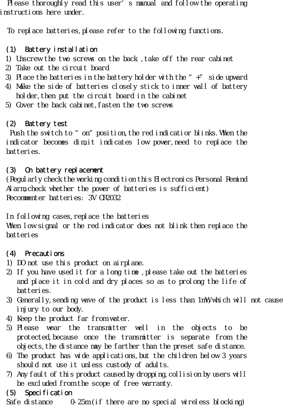 Please thoroughly read this user’s manual and follow the operating instructions here under.  To replace batteries,please refer to the following functions.  (1) Battery installation 1) Unscrew the two screws on the back ,take off the rear cabinet 2) Take out the circuit board 3) Place the batteries in the battery holder with the “+” side upward 4) Make the side of batteries closely stick to inner wall of battery holder,then put the circuit board in the cabinet 5) Cover the back cabinet,fasten the two screws  (2) Battery test  Push the switch to “on”position,the red indicatior blinks.When the indicator  becomes  dim,it  indicates  low  power,need  to  replace  the batteries.  (3) On battery replacement (Regularly check the working condition this Electronics Personal Remind Alarm,check whether the power of batteries is sufficient) Recommenter batteries: 3V CR2032   In following cases,replace the batteries When low signal or the red indicator does not blink then replace the batteries   (4) Precautions 1) DO not use this product on airplane. 2) If you have used it for a long time ,please take out the batteries and place it in cold and dry places so as to prolong the life of batteries. 3) Generally,sending wave of the product is　ｌｅｓｓ　ｔｈａｎ 1mW,which will not cause injury to our body. 4) Keep the product far from water. 5) Please  wear  the  transmitter  well  in  the  objects  to  be protected,because  once  the  transmitter  is  separate  from  the objects,the distance may be farther than the preset safe distance. 6) The product has wide applications,but the children below 3 years should not use it unless custody of adults. 7) Any fault of this product caused by dropping,collision by users will be excluded from the scope of free warranty. (5) Specification Safe distance     0-25m (if there are no special wireless blocking) 