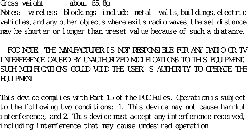 Gross weight       about 65.8g Notes:  wireless  blockings  include  metal  walls,buildings,electric vehicles,and any other objects where exits radio waves,the set distance may be shorter or longer than preset value because of such a diatance.    FCC NOTE: THE MANUFACTURER IS NOT RESPONSIBLE FOR ANY RADIO OR TV INTERFERENCE CAUSED BY UNAUTHORIZED MODIFICATIONS TO THIS EQUIPMENT. SUCH MODIFICATIONS COULD VOID THE USER’S AUTHORITY TO OPERATE THE EQUIPMENT.   This device complies with Part 15 of the FCC Rules. Operation is subject to the following two conditions: 1. This device may not cause harmful interference, and 2. This device must accept any interference received, including interference that may cause undesired operation 